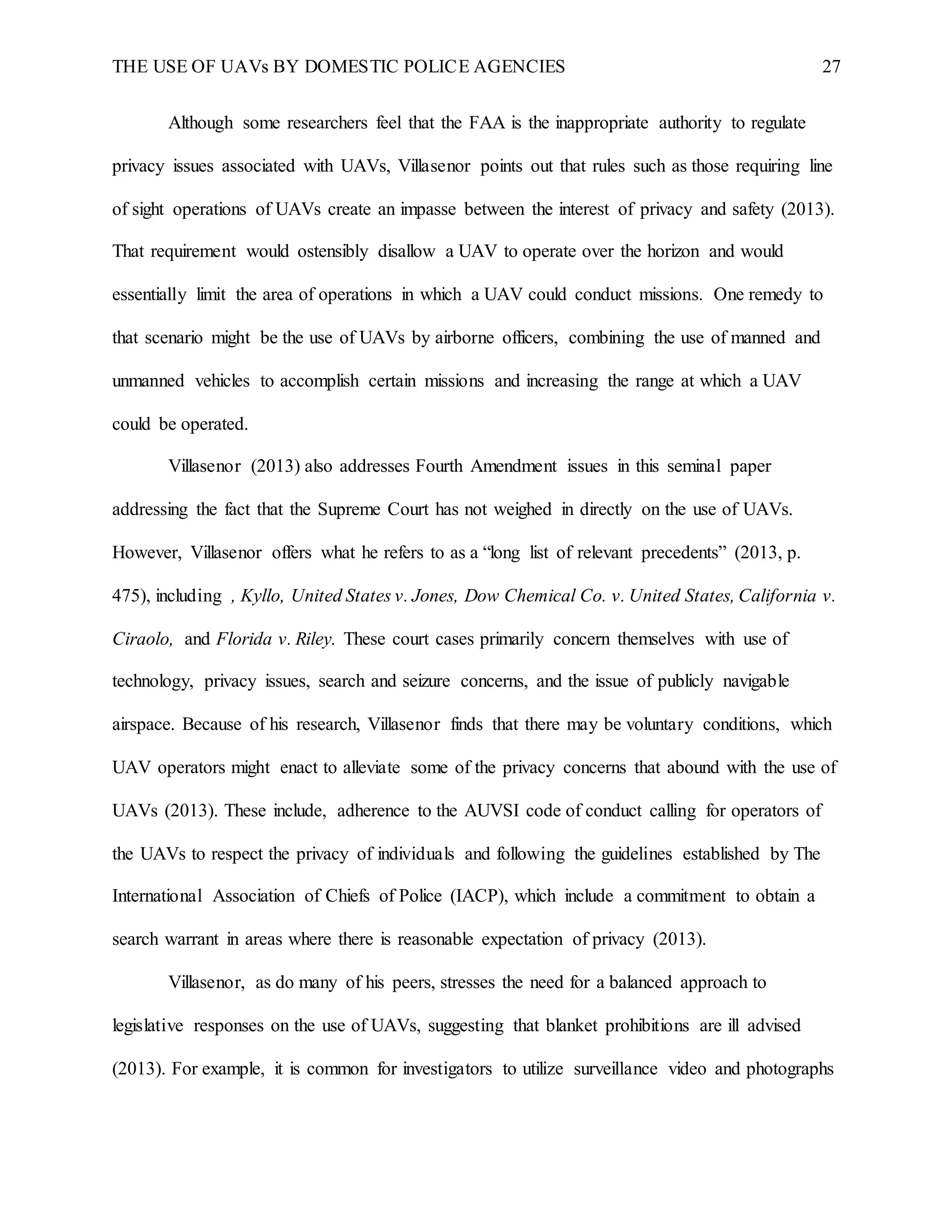 THE USE OF UAVs BY DOMESTIC POLICE AGENCIES 27
Although some researchers feel that the FAA is the inappropriate authority to regulate
privacy issues associated with UAVs, Villasenor points out that rules such as those requiring line
of sight operations of UAVs create an impasse between the interest of privacy and safety (2013).
That requirement would ostensibly disallow a UAV to operate over the horizon and would
essentially limit the area of operations in which a UAV could conduct missions. One remedy to
that scenario might be the use of UAVs by airborne officers, combining the use of manned and
unmanned vehicles to accomplish certain missions and increasing the range at which a UAV
could be operated.
Villasenor (2013) also addresses Fourth Amendment issues in this seminal paper
addressing the fact that the Supreme Court has not weighed in directly on the use of UAVs.
However, Villasenor offers what he refers to as a “long list of relevant precedents” (2013, p.
475), including , Kyllo, United States v. Jones, Dow Chemical Co. v. United States, California v.
Ciraolo, and Florida v. Riley. These court cases primarily concern themselves with use of
technology, privacy issues, search and seizure concerns, and the issue of publicly navigable
airspace. Because of his research, Villasenor finds that there may be voluntary conditions, which
UAV operators might enact to alleviate some of the privacy concerns that abound with the use of
UAVs (2013). These include, adherence to the AUVSI code of conduct calling for operators of
the UAVs to respect the privacy of individuals and following the guidelines established by The
International Association of Chiefs of Police (IACP), which include a commitment to obtain a
search warrant in areas where there is reasonable expectation of privacy (2013).
Villasenor, as do many of his peers, stresses the need for a balanced approach to
legislative responses on the use of UAVs, suggesting that blanket prohibitions are ill advised
(2013). For example, it is common for investigators to utilize surveillance video and photographs
 