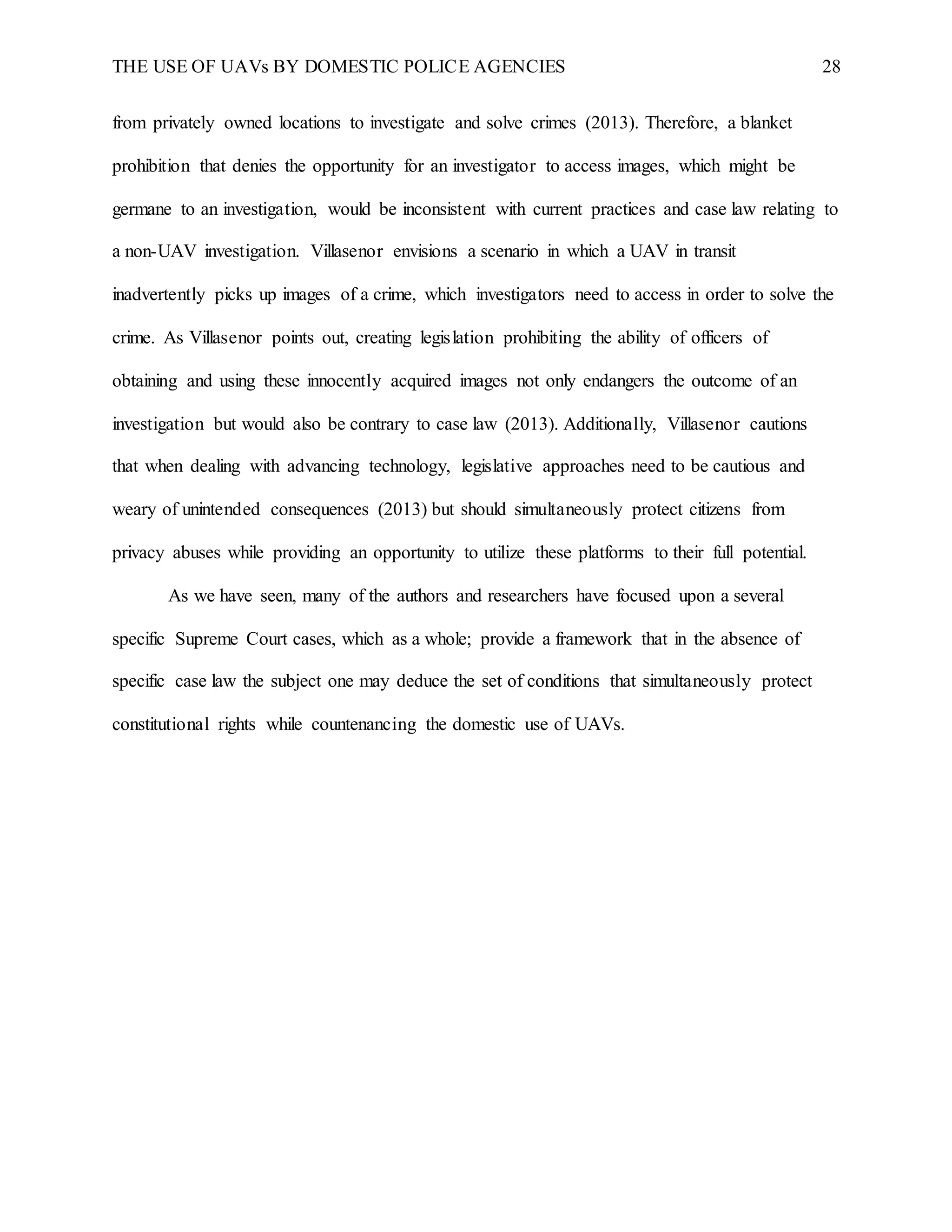 THE USE OF UAVs BY DOMESTIC POLICE AGENCIES 28
from privately owned locations to investigate and solve crimes (2013). Therefore, a blanket
prohibition that denies the opportunity for an investigator to access images, which might be
germane to an investigation, would be inconsistent with current practices and case law relating to
a non-UAV investigation. Villasenor envisions a scenario in which a UAV in transit
inadvertently picks up images of a crime, which investigators need to access in order to solve the
crime. As Villasenor points out, creating legislation prohibiting the ability of officers of
obtaining and using these innocently acquired images not only endangers the outcome of an
investigation but would also be contrary to case law (2013). Additionally, Villasenor cautions
that when dealing with advancing technology, legislative approaches need to be cautious and
weary of unintended consequences (2013) but should simultaneously protect citizens from
privacy abuses while providing an opportunity to utilize these platforms to their full potential.
As we have seen, many of the authors and researchers have focused upon a several
specific Supreme Court cases, which as a whole; provide a framework that in the absence of
specific case law the subject one may deduce the set of conditions that simultaneously protect
constitutional rights while countenancing the domestic use of UAVs.
 