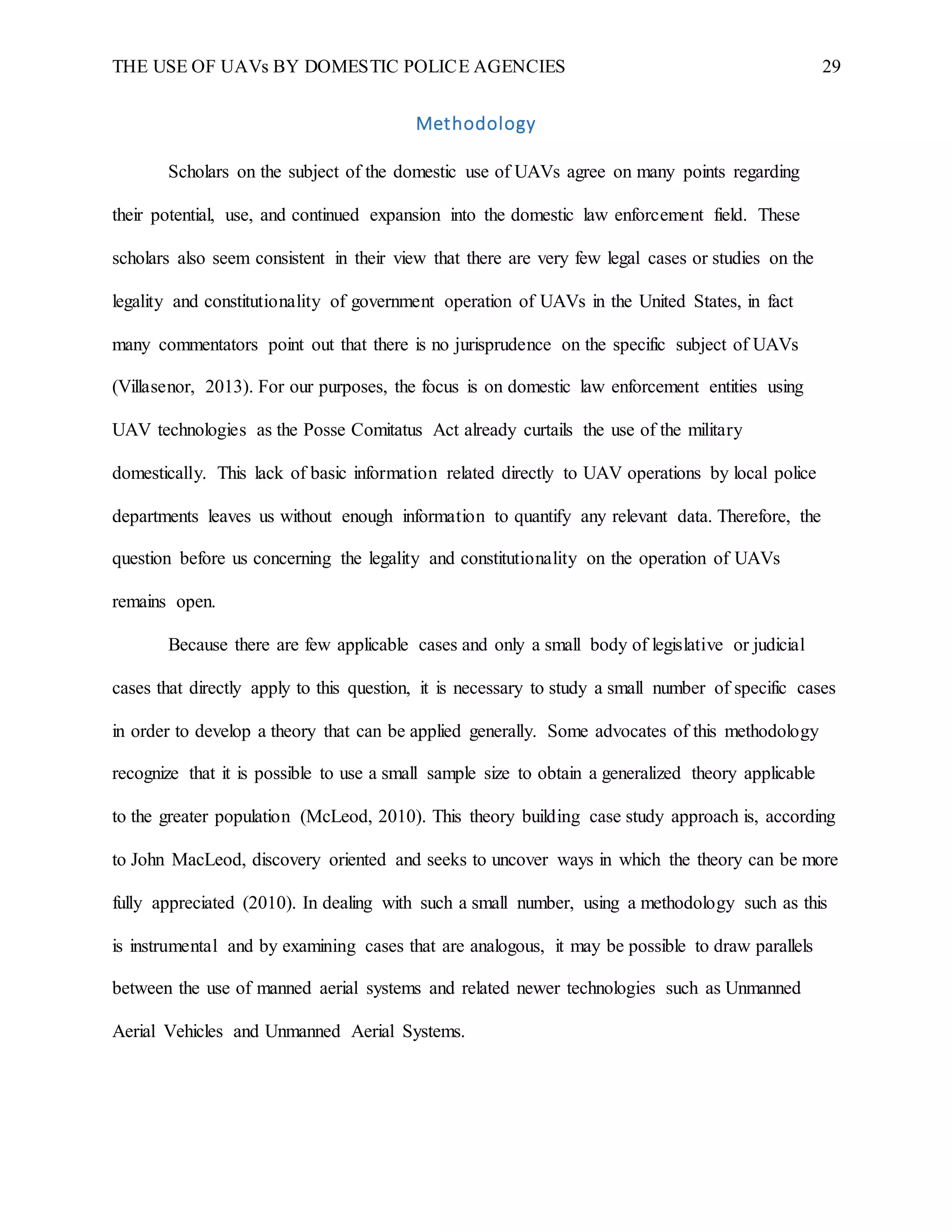 THE USE OF UAVs BY DOMESTIC POLICE AGENCIES 29
Methodology
Scholars on the subject of the domestic use of UAVs agree on many points regarding
their potential, use, and continued expansion into the domestic law enforcement field. These
scholars also seem consistent in their view that there are very few legal cases or studies on the
legality and constitutionality of government operation of UAVs in the United States, in fact
many commentators point out that there is no jurisprudence on the specific subject of UAVs
(Villasenor, 2013). For our purposes, the focus is on domestic law enforcement entities using
UAV technologies as the Posse Comitatus Act already curtails the use of the military
domestically. This lack of basic information related directly to UAV operations by local police
departments leaves us without enough information to quantify any relevant data. Therefore, the
question before us concerning the legality and constitutionality on the operation of UAVs
remains open.
Because there are few applicable cases and only a small body of legislative or judicial
cases that directly apply to this question, it is necessary to study a small number of specific cases
in order to develop a theory that can be applied generally. Some advocates of this methodology
recognize that it is possible to use a small sample size to obtain a generalized theory applicable
to the greater population (McLeod, 2010). This theory building case study approach is, according
to John MacLeod, discovery oriented and seeks to uncover ways in which the theory can be more
fully appreciated (2010). In dealing with such a small number, using a methodology such as this
is instrumental and by examining cases that are analogous, it may be possible to draw parallels
between the use of manned aerial systems and related newer technologies such as Unmanned
Aerial Vehicles and Unmanned Aerial Systems.
 
