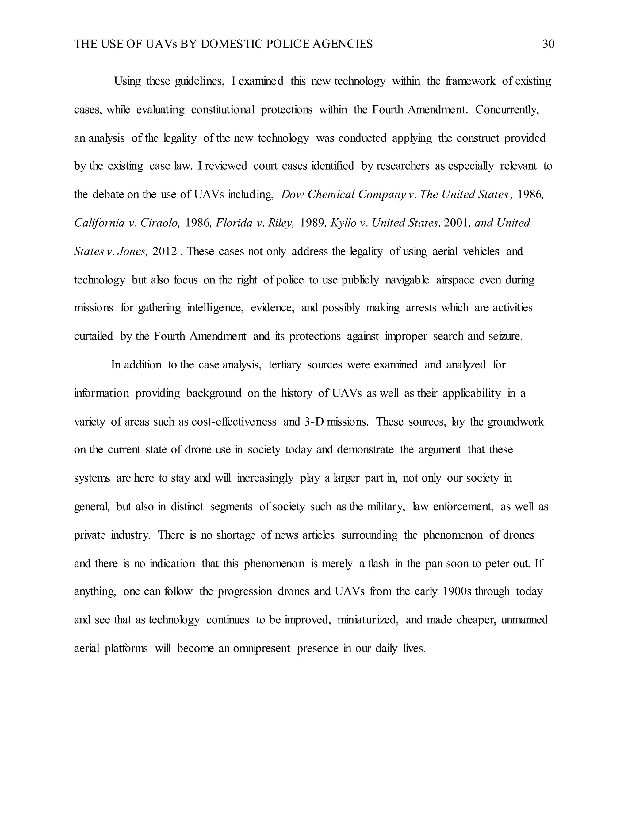 THE USE OF UAVs BY DOMESTIC POLICE AGENCIES 30
Using these guidelines, I examined this new technology within the framework of existing
cases, while evaluating constitutional protections within the Fourth Amendment. Concurrently,
an analysis of the legality of the new technology was conducted applying the construct provided
by the existing case law. I reviewed court cases identified by researchers as especially relevant to
the debate on the use of UAVs including, Dow Chemical Company v. The United States , 1986,
California v. Ciraolo, 1986, Florida v. Riley, 1989, Kyllo v. United States, 2001, and United
States v. Jones, 2012 . These cases not only address the legality of using aerial vehicles and
technology but also focus on the right of police to use publicly navigable airspace even during
missions for gathering intelligence, evidence, and possibly making arrests which are activities
curtailed by the Fourth Amendment and its protections against improper search and seizure.
In addition to the case analysis, tertiary sources were examined and analyzed for
information providing background on the history of UAVs as well as their applicability in a
variety of areas such as cost-effectiveness and 3-D missions. These sources, lay the groundwork
on the current state of drone use in society today and demonstrate the argument that these
systems are here to stay and will increasingly play a larger part in, not only our society in
general, but also in distinct segments of society such as the military, law enforcement, as well as
private industry. There is no shortage of news articles surrounding the phenomenon of drones
and there is no indication that this phenomenon is merely a flash in the pan soon to peter out. If
anything, one can follow the progression drones and UAVs from the early 1900s through today
and see that as technology continues to be improved, miniaturized, and made cheaper, unmanned
aerial platforms will become an omnipresent presence in our daily lives.
 