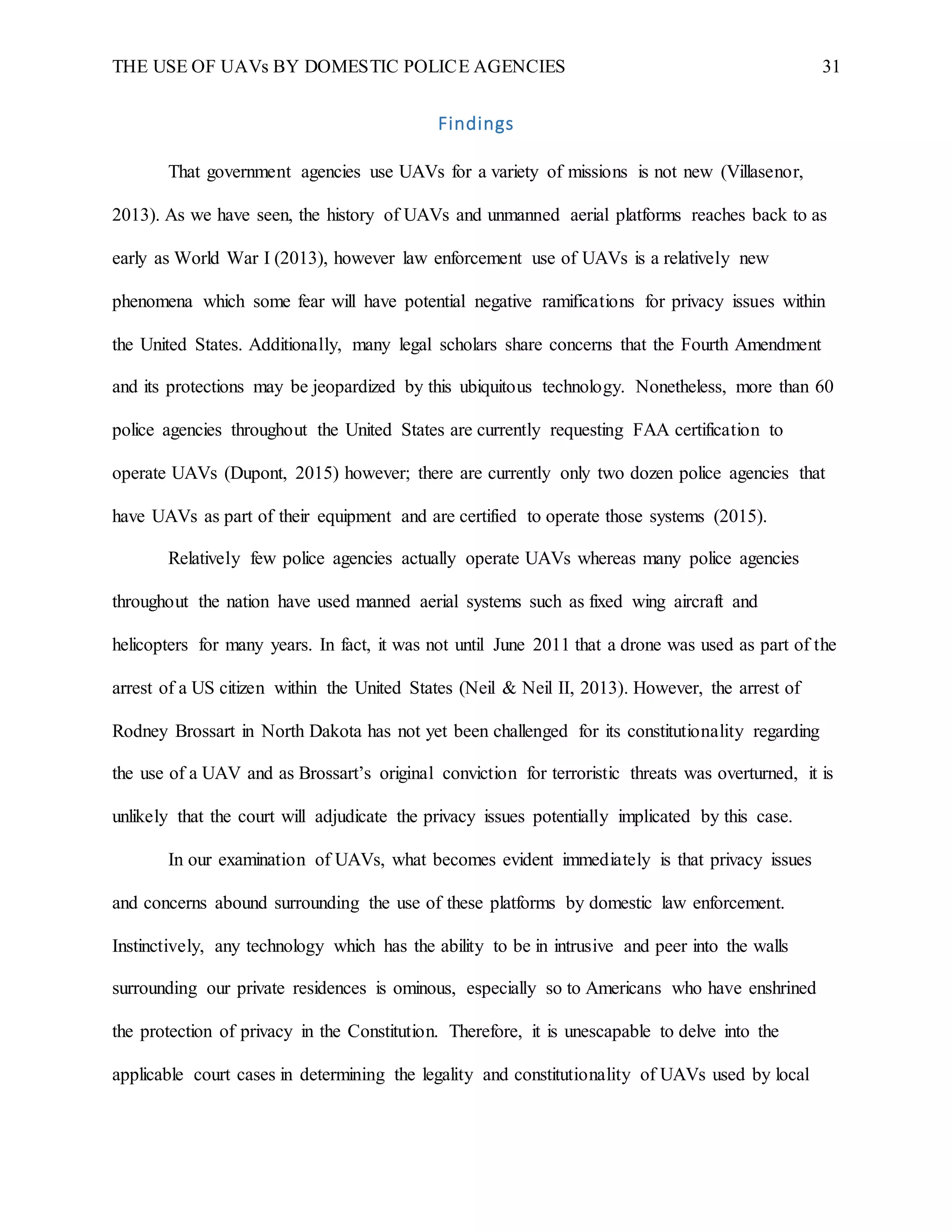 THE USE OF UAVs BY DOMESTIC POLICE AGENCIES 31
Findings
That government agencies use UAVs for a variety of missions is not new (Villasenor,
2013). As we have seen, the history of UAVs and unmanned aerial platforms reaches back to as
early as World War I (2013), however law enforcement use of UAVs is a relatively new
phenomena which some fear will have potential negative ramifications for privacy issues within
the United States. Additionally, many legal scholars share concerns that the Fourth Amendment
and its protections may be jeopardized by this ubiquitous technology. Nonetheless, more than 60
police agencies throughout the United States are currently requesting FAA certification to
operate UAVs (Dupont, 2015) however; there are currently only two dozen police agencies that
have UAVs as part of their equipment and are certified to operate those systems (2015).
Relatively few police agencies actually operate UAVs whereas many police agencies
throughout the nation have used manned aerial systems such as fixed wing aircraft and
helicopters for many years. In fact, it was not until June 2011 that a drone was used as part of the
arrest of a US citizen within the United States (Neil & Neil II, 2013). However, the arrest of
Rodney Brossart in North Dakota has not yet been challenged for its constitutionality regarding
the use of a UAV and as Brossart’s original conviction for terroristic threats was overturned, it is
unlikely that the court will adjudicate the privacy issues potentially implicated by this case.
In our examination of UAVs, what becomes evident immediately is that privacy issues
and concerns abound surrounding the use of these platforms by domestic law enforcement.
Instinctively, any technology which has the ability to be in intrusive and peer into the walls
surrounding our private residences is ominous, especially so to Americans who have enshrined
the protection of privacy in the Constitution. Therefore, it is unescapable to delve into the
applicable court cases in determining the legality and constitutionality of UAVs used by local
 