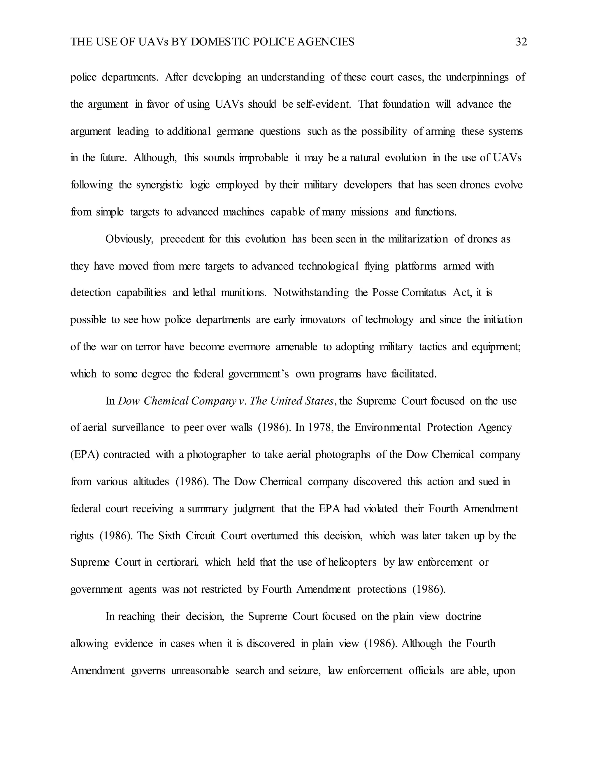 THE USE OF UAVs BY DOMESTIC POLICE AGENCIES 32
police departments. After developing an understanding of these court cases, the underpinnings of
the argument in favor of using UAVs should be self-evident. That foundation will advance the
argument leading to additional germane questions such as the possibility of arming these systems
in the future. Although, this sounds improbable it may be a natural evolution in the use of UAVs
following the synergistic logic employed by their military developers that has seen drones evolve
from simple targets to advanced machines capable of many missions and functions.
Obviously, precedent for this evolution has been seen in the militarization of drones as
they have moved from mere targets to advanced technological flying platforms armed with
detection capabilities and lethal munitions. Notwithstanding the Posse Comitatus Act, it is
possible to see how police departments are early innovators of technology and since the initiation
of the war on terror have become evermore amenable to adopting military tactics and equipment;
which to some degree the federal government’s own programs have facilitated.
In Dow Chemical Company v. The United States, the Supreme Court focused on the use
of aerial surveillance to peer over walls (1986). In 1978, the Environmental Protection Agency
(EPA) contracted with a photographer to take aerial photographs of the Dow Chemical company
from various altitudes (1986). The Dow Chemical company discovered this action and sued in
federal court receiving a summary judgment that the EPA had violated their Fourth Amendment
rights (1986). The Sixth Circuit Court overturned this decision, which was later taken up by the
Supreme Court in certiorari, which held that the use of helicopters by law enforcement or
government agents was not restricted by Fourth Amendment protections (1986).
In reaching their decision, the Supreme Court focused on the plain view doctrine
allowing evidence in cases when it is discovered in plain view (1986). Although the Fourth
Amendment governs unreasonable search and seizure, law enforcement officials are able, upon
 