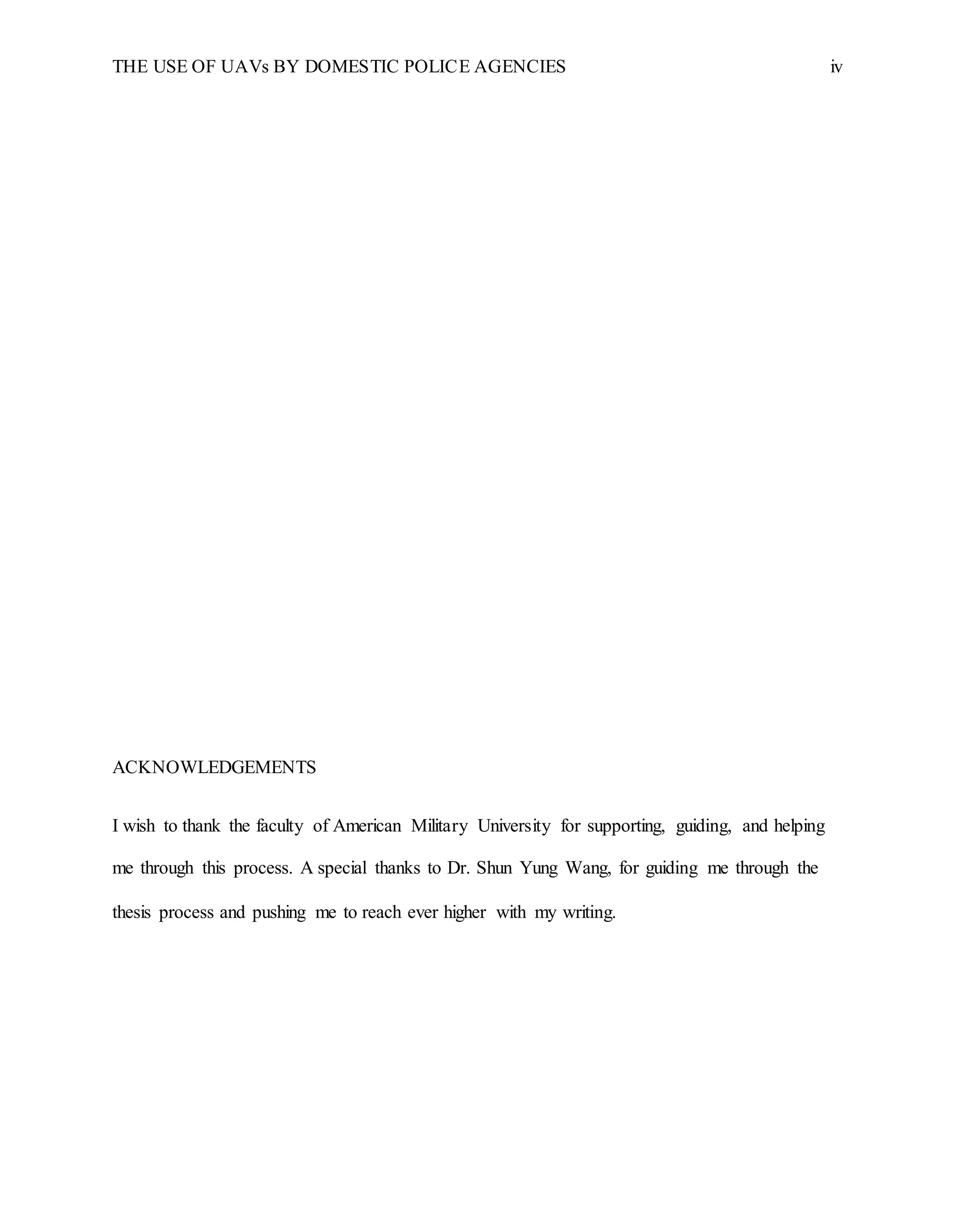 THE USE OF UAVs BY DOMESTIC POLICE AGENCIES iv
ACKNOWLEDGEMENTS
I wish to thank the faculty of American Military University for supporting, guiding, and helping
me through this process. A special thanks to Dr. Shun Yung Wang, for guiding me through the
thesis process and pushing me to reach ever higher with my writing.
 