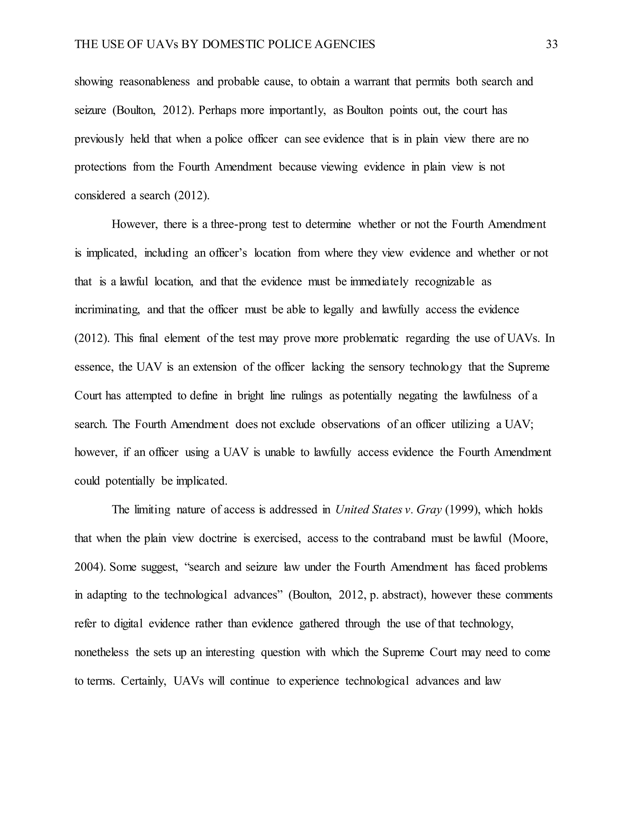 THE USE OF UAVs BY DOMESTIC POLICE AGENCIES 33
showing reasonableness and probable cause, to obtain a warrant that permits both search and
seizure (Boulton, 2012). Perhaps more importantly, as Boulton points out, the court has
previously held that when a police officer can see evidence that is in plain view there are no
protections from the Fourth Amendment because viewing evidence in plain view is not
considered a search (2012).
However, there is a three-prong test to determine whether or not the Fourth Amendment
is implicated, including an officer’s location from where they view evidence and whether or not
that is a lawful location, and that the evidence must be immediately recognizable as
incriminating, and that the officer must be able to legally and lawfully access the evidence
(2012). This final element of the test may prove more problematic regarding the use of UAVs. In
essence, the UAV is an extension of the officer lacking the sensory technology that the Supreme
Court has attempted to define in bright line rulings as potentially negating the lawfulness of a
search. The Fourth Amendment does not exclude observations of an officer utilizing a UAV;
however, if an officer using a UAV is unable to lawfully access evidence the Fourth Amendment
could potentially be implicated.
The limiting nature of access is addressed in United States v. Gray (1999), which holds
that when the plain view doctrine is exercised, access to the contraband must be lawful (Moore,
2004). Some suggest, “search and seizure law under the Fourth Amendment has faced problems
in adapting to the technological advances” (Boulton, 2012, p. abstract), however these comments
refer to digital evidence rather than evidence gathered through the use of that technology,
nonetheless the sets up an interesting question with which the Supreme Court may need to come
to terms. Certainly, UAVs will continue to experience technological advances and law
 