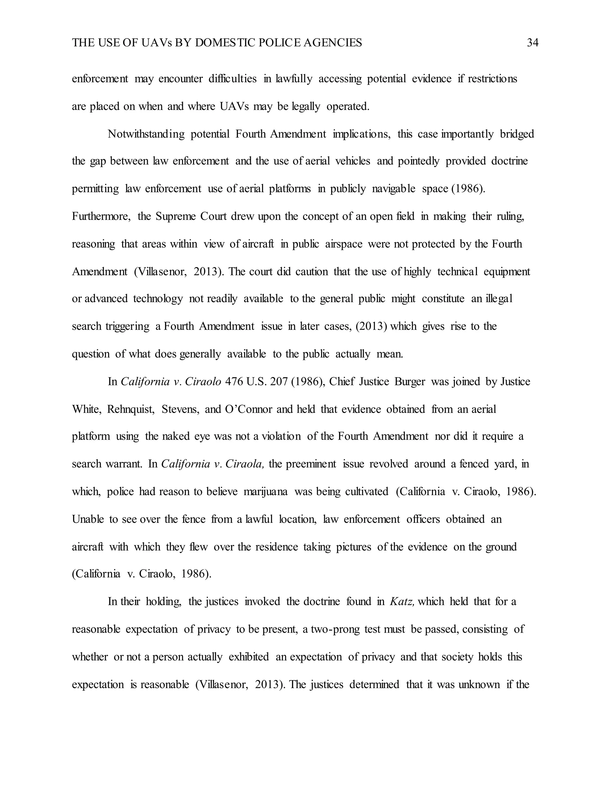 THE USE OF UAVs BY DOMESTIC POLICE AGENCIES 34
enforcement may encounter difficulties in lawfully accessing potential evidence if restrictions
are placed on when and where UAVs may be legally operated.
Notwithstanding potential Fourth Amendment implications, this case importantly bridged
the gap between law enforcement and the use of aerial vehicles and pointedly provided doctrine
permitting law enforcement use of aerial platforms in publicly navigable space (1986).
Furthermore, the Supreme Court drew upon the concept of an open field in making their ruling,
reasoning that areas within view of aircraft in public airspace were not protected by the Fourth
Amendment (Villasenor, 2013). The court did caution that the use of highly technical equipment
or advanced technology not readily available to the general public might constitute an illegal
search triggering a Fourth Amendment issue in later cases, (2013) which gives rise to the
question of what does generally available to the public actually mean.
In California v. Ciraolo 476 U.S. 207 (1986), Chief Justice Burger was joined by Justice
White, Rehnquist, Stevens, and O’Connor and held that evidence obtained from an aerial
platform using the naked eye was not a violation of the Fourth Amendment nor did it require a
search warrant. In California v. Ciraola, the preeminent issue revolved around a fenced yard, in
which, police had reason to believe marijuana was being cultivated (California v. Ciraolo, 1986).
Unable to see over the fence from a lawful location, law enforcement officers obtained an
aircraft with which they flew over the residence taking pictures of the evidence on the ground
(California v. Ciraolo, 1986).
In their holding, the justices invoked the doctrine found in Katz, which held that for a
reasonable expectation of privacy to be present, a two-prong test must be passed, consisting of
whether or not a person actually exhibited an expectation of privacy and that society holds this
expectation is reasonable (Villasenor, 2013). The justices determined that it was unknown if the
 