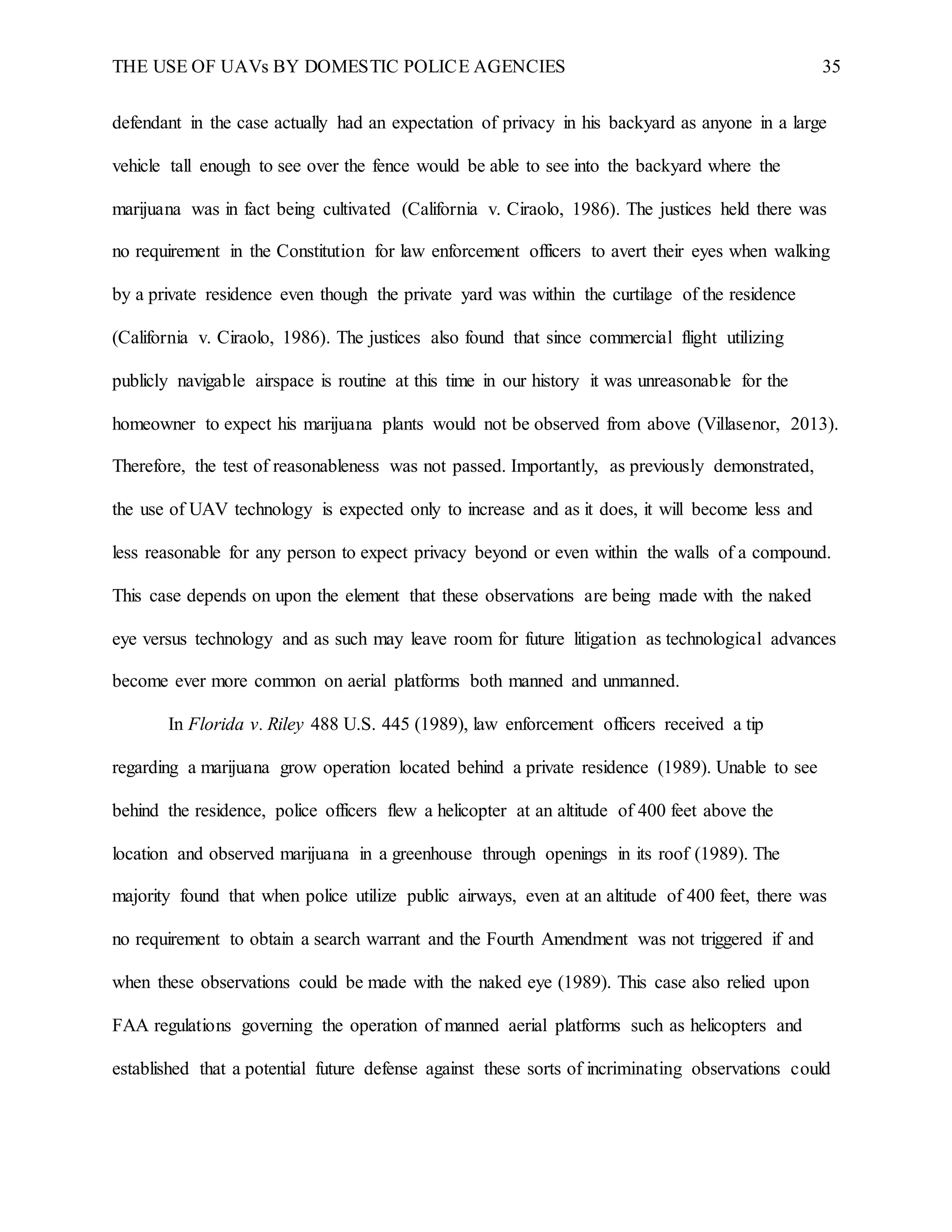 THE USE OF UAVs BY DOMESTIC POLICE AGENCIES 35
defendant in the case actually had an expectation of privacy in his backyard as anyone in a large
vehicle tall enough to see over the fence would be able to see into the backyard where the
marijuana was in fact being cultivated (California v. Ciraolo, 1986). The justices held there was
no requirement in the Constitution for law enforcement officers to avert their eyes when walking
by a private residence even though the private yard was within the curtilage of the residence
(California v. Ciraolo, 1986). The justices also found that since commercial flight utilizing
publicly navigable airspace is routine at this time in our history it was unreasonable for the
homeowner to expect his marijuana plants would not be observed from above (Villasenor, 2013).
Therefore, the test of reasonableness was not passed. Importantly, as previously demonstrated,
the use of UAV technology is expected only to increase and as it does, it will become less and
less reasonable for any person to expect privacy beyond or even within the walls of a compound.
This case depends on upon the element that these observations are being made with the naked
eye versus technology and as such may leave room for future litigation as technological advances
become ever more common on aerial platforms both manned and unmanned.
In Florida v. Riley 488 U.S. 445 (1989), law enforcement officers received a tip
regarding a marijuana grow operation located behind a private residence (1989). Unable to see
behind the residence, police officers flew a helicopter at an altitude of 400 feet above the
location and observed marijuana in a greenhouse through openings in its roof (1989). The
majority found that when police utilize public airways, even at an altitude of 400 feet, there was
no requirement to obtain a search warrant and the Fourth Amendment was not triggered if and
when these observations could be made with the naked eye (1989). This case also relied upon
FAA regulations governing the operation of manned aerial platforms such as helicopters and
established that a potential future defense against these sorts of incriminating observations could
 