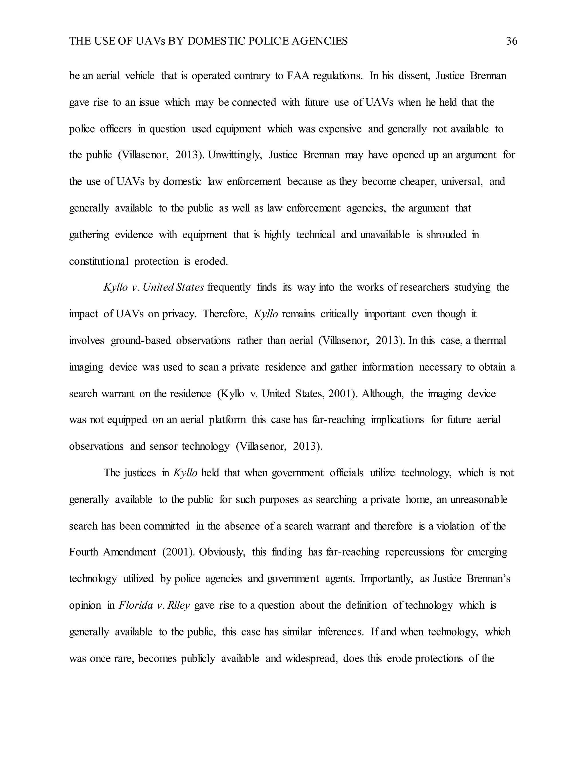 THE USE OF UAVs BY DOMESTIC POLICE AGENCIES 36
be an aerial vehicle that is operated contrary to FAA regulations. In his dissent, Justice Brennan
gave rise to an issue which may be connected with future use of UAVs when he held that the
police officers in question used equipment which was expensive and generally not available to
the public (Villasenor, 2013). Unwittingly, Justice Brennan may have opened up an argument for
the use of UAVs by domestic law enforcement because as they become cheaper, universal, and
generally available to the public as well as law enforcement agencies, the argument that
gathering evidence with equipment that is highly technical and unavailable is shrouded in
constitutional protection is eroded.
Kyllo v. United States frequently finds its way into the works of researchers studying the
impact of UAVs on privacy. Therefore, Kyllo remains critically important even though it
involves ground-based observations rather than aerial (Villasenor, 2013). In this case, a thermal
imaging device was used to scan a private residence and gather information necessary to obtain a
search warrant on the residence (Kyllo v. United States, 2001). Although, the imaging device
was not equipped on an aerial platform this case has far-reaching implications for future aerial
observations and sensor technology (Villasenor, 2013).
The justices in Kyllo held that when government officials utilize technology, which is not
generally available to the public for such purposes as searching a private home, an unreasonable
search has been committed in the absence of a search warrant and therefore is a violation of the
Fourth Amendment (2001). Obviously, this finding has far-reaching repercussions for emerging
technology utilized by police agencies and government agents. Importantly, as Justice Brennan’s
opinion in Florida v. Riley gave rise to a question about the definition of technology which is
generally available to the public, this case has similar inferences. If and when technology, which
was once rare, becomes publicly available and widespread, does this erode protections of the
 