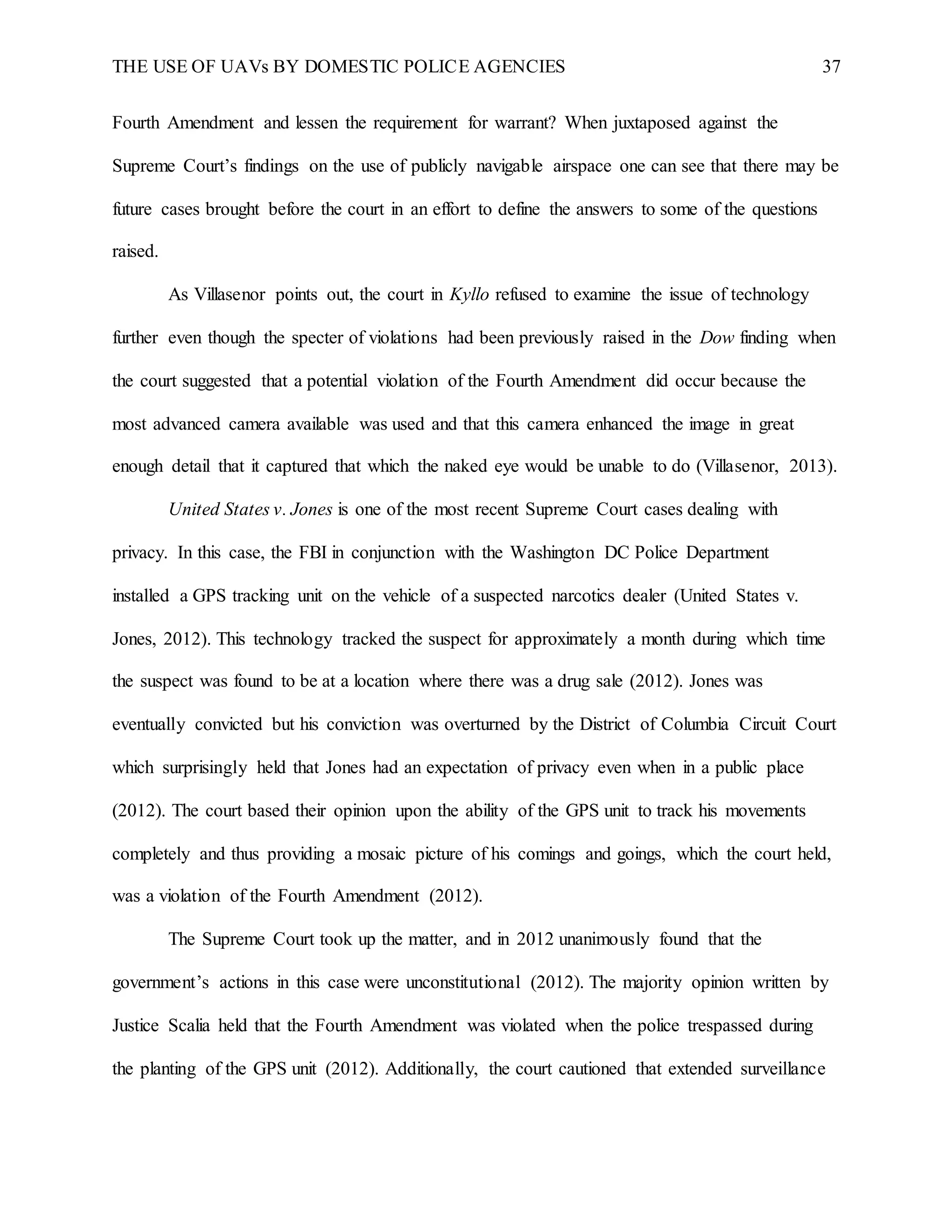 THE USE OF UAVs BY DOMESTIC POLICE AGENCIES 37
Fourth Amendment and lessen the requirement for warrant? When juxtaposed against the
Supreme Court’s findings on the use of publicly navigable airspace one can see that there may be
future cases brought before the court in an effort to define the answers to some of the questions
raised.
As Villasenor points out, the court in Kyllo refused to examine the issue of technology
further even though the specter of violations had been previously raised in the Dow finding when
the court suggested that a potential violation of the Fourth Amendment did occur because the
most advanced camera available was used and that this camera enhanced the image in great
enough detail that it captured that which the naked eye would be unable to do (Villasenor, 2013).
United States v. Jones is one of the most recent Supreme Court cases dealing with
privacy. In this case, the FBI in conjunction with the Washington DC Police Department
installed a GPS tracking unit on the vehicle of a suspected narcotics dealer (United States v.
Jones, 2012). This technology tracked the suspect for approximately a month during which time
the suspect was found to be at a location where there was a drug sale (2012). Jones was
eventually convicted but his conviction was overturned by the District of Columbia Circuit Court
which surprisingly held that Jones had an expectation of privacy even when in a public place
(2012). The court based their opinion upon the ability of the GPS unit to track his movements
completely and thus providing a mosaic picture of his comings and goings, which the court held,
was a violation of the Fourth Amendment (2012).
The Supreme Court took up the matter, and in 2012 unanimously found that the
government’s actions in this case were unconstitutional (2012). The majority opinion written by
Justice Scalia held that the Fourth Amendment was violated when the police trespassed during
the planting of the GPS unit (2012). Additionally, the court cautioned that extended surveillance
 