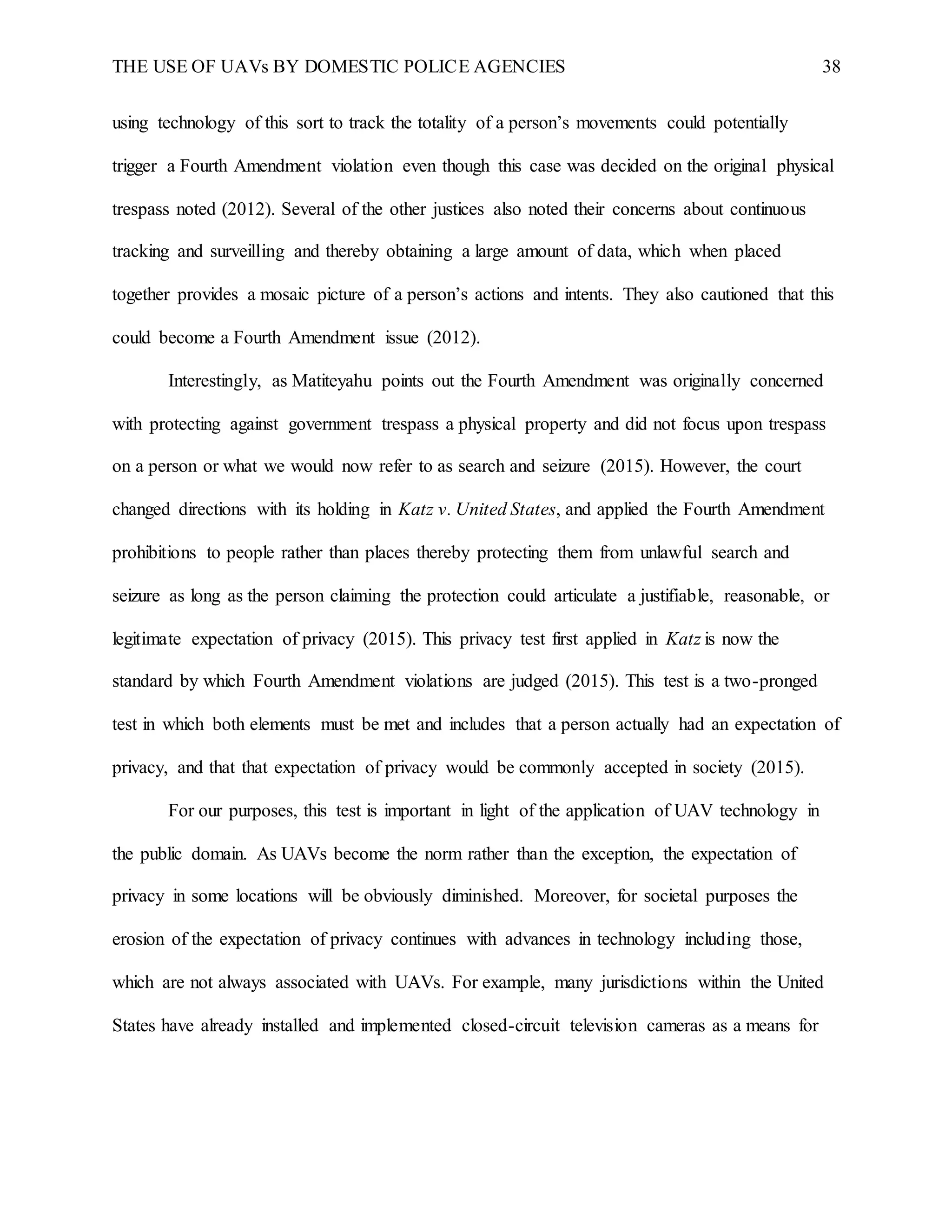 THE USE OF UAVs BY DOMESTIC POLICE AGENCIES 38
using technology of this sort to track the totality of a person’s movements could potentially
trigger a Fourth Amendment violation even though this case was decided on the original physical
trespass noted (2012). Several of the other justices also noted their concerns about continuous
tracking and surveilling and thereby obtaining a large amount of data, which when placed
together provides a mosaic picture of a person’s actions and intents. They also cautioned that this
could become a Fourth Amendment issue (2012).
Interestingly, as Matiteyahu points out the Fourth Amendment was originally concerned
with protecting against government trespass a physical property and did not focus upon trespass
on a person or what we would now refer to as search and seizure (2015). However, the court
changed directions with its holding in Katz v. United States, and applied the Fourth Amendment
prohibitions to people rather than places thereby protecting them from unlawful search and
seizure as long as the person claiming the protection could articulate a justifiable, reasonable, or
legitimate expectation of privacy (2015). This privacy test first applied in Katz is now the
standard by which Fourth Amendment violations are judged (2015). This test is a two-pronged
test in which both elements must be met and includes that a person actually had an expectation of
privacy, and that that expectation of privacy would be commonly accepted in society (2015).
For our purposes, this test is important in light of the application of UAV technology in
the public domain. As UAVs become the norm rather than the exception, the expectation of
privacy in some locations will be obviously diminished. Moreover, for societal purposes the
erosion of the expectation of privacy continues with advances in technology including those,
which are not always associated with UAVs. For example, many jurisdictions within the United
States have already installed and implemented closed-circuit television cameras as a means for
 