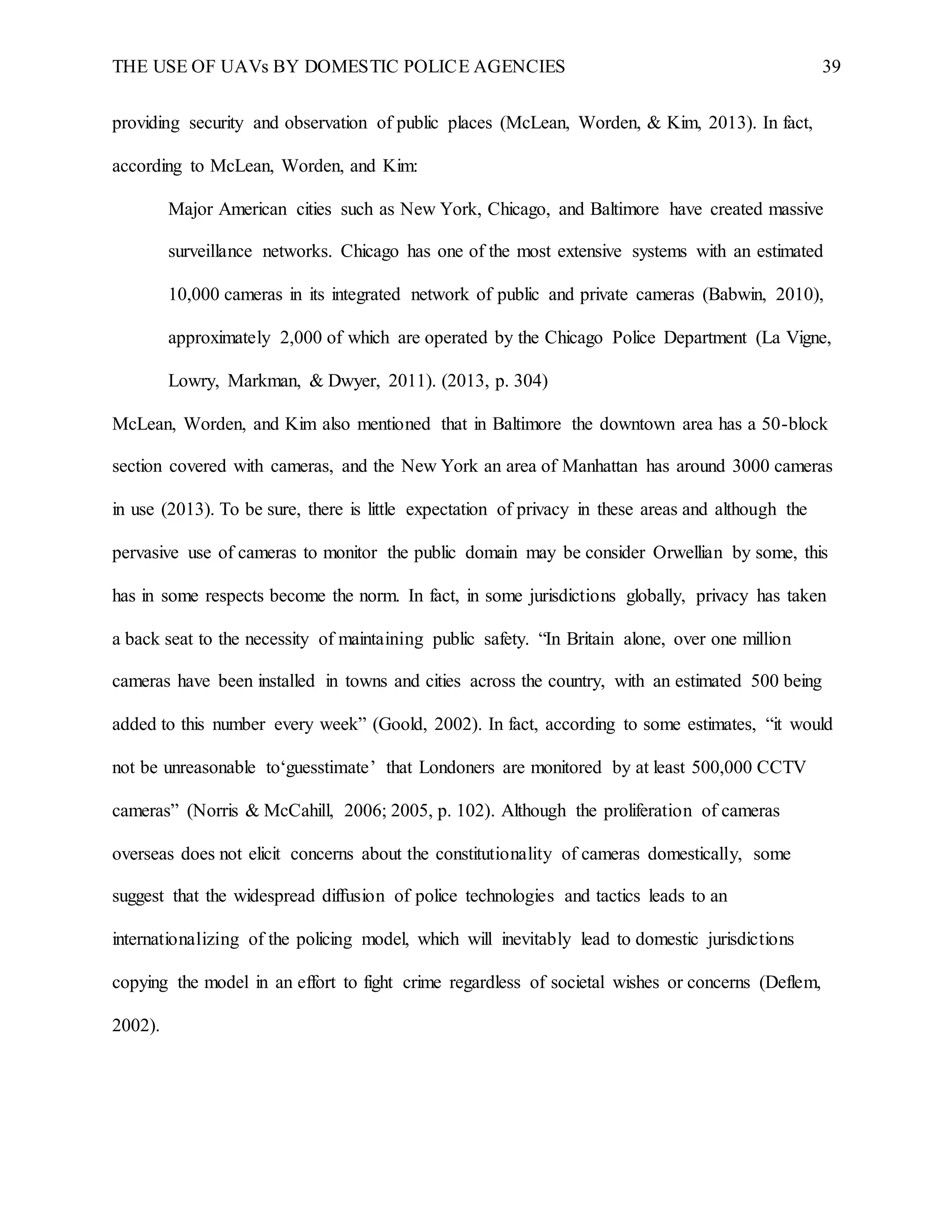 THE USE OF UAVs BY DOMESTIC POLICE AGENCIES 39
providing security and observation of public places (McLean, Worden, & Kim, 2013). In fact,
according to McLean, Worden, and Kim:
Major American cities such as New York, Chicago, and Baltimore have created massive
surveillance networks. Chicago has one of the most extensive systems with an estimated
10,000 cameras in its integrated network of public and private cameras (Babwin, 2010),
approximately 2,000 of which are operated by the Chicago Police Department (La Vigne,
Lowry, Markman, & Dwyer, 2011). (2013, p. 304)
McLean, Worden, and Kim also mentioned that in Baltimore the downtown area has a 50-block
section covered with cameras, and the New York an area of Manhattan has around 3000 cameras
in use (2013). To be sure, there is little expectation of privacy in these areas and although the
pervasive use of cameras to monitor the public domain may be consider Orwellian by some, this
has in some respects become the norm. In fact, in some jurisdictions globally, privacy has taken
a back seat to the necessity of maintaining public safety. “In Britain alone, over one million
cameras have been installed in towns and cities across the country, with an estimated 500 being
added to this number every week” (Goold, 2002). In fact, according to some estimates, “it would
not be unreasonable to‘guesstimate’ that Londoners are monitored by at least 500,000 CCTV
cameras” (Norris & McCahill, 2006; 2005, p. 102). Although the proliferation of cameras
overseas does not elicit concerns about the constitutionality of cameras domestically, some
suggest that the widespread diffusion of police technologies and tactics leads to an
internationalizing of the policing model, which will inevitably lead to domestic jurisdictions
copying the model in an effort to fight crime regardless of societal wishes or concerns (Deflem,
2002).
 