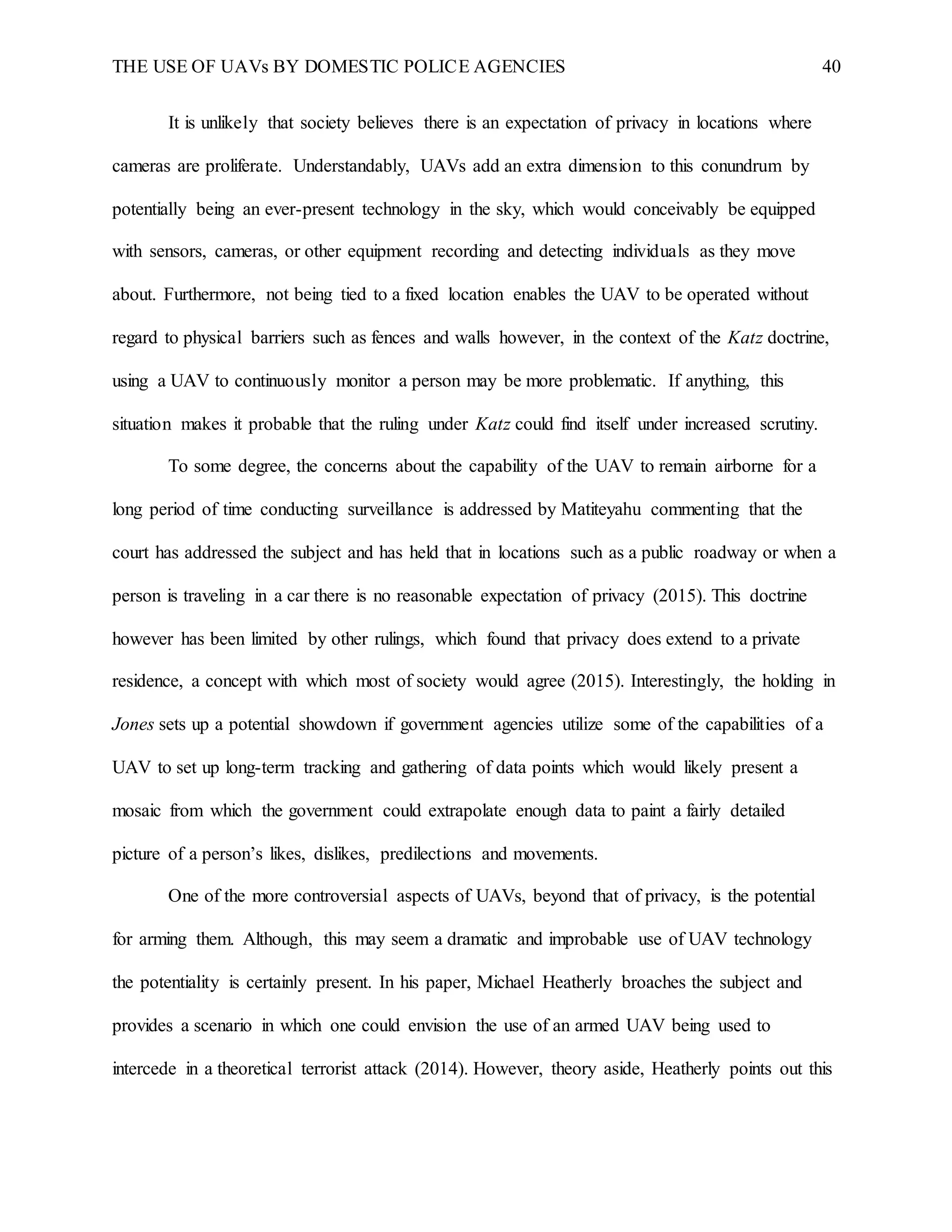 THE USE OF UAVs BY DOMESTIC POLICE AGENCIES 40
It is unlikely that society believes there is an expectation of privacy in locations where
cameras are proliferate. Understandably, UAVs add an extra dimension to this conundrum by
potentially being an ever-present technology in the sky, which would conceivably be equipped
with sensors, cameras, or other equipment recording and detecting individuals as they move
about. Furthermore, not being tied to a fixed location enables the UAV to be operated without
regard to physical barriers such as fences and walls however, in the context of the Katz doctrine,
using a UAV to continuously monitor a person may be more problematic. If anything, this
situation makes it probable that the ruling under Katz could find itself under increased scrutiny.
To some degree, the concerns about the capability of the UAV to remain airborne for a
long period of time conducting surveillance is addressed by Matiteyahu commenting that the
court has addressed the subject and has held that in locations such as a public roadway or when a
person is traveling in a car there is no reasonable expectation of privacy (2015). This doctrine
however has been limited by other rulings, which found that privacy does extend to a private
residence, a concept with which most of society would agree (2015). Interestingly, the holding in
Jones sets up a potential showdown if government agencies utilize some of the capabilities of a
UAV to set up long-term tracking and gathering of data points which would likely present a
mosaic from which the government could extrapolate enough data to paint a fairly detailed
picture of a person’s likes, dislikes, predilections and movements.
One of the more controversial aspects of UAVs, beyond that of privacy, is the potential
for arming them. Although, this may seem a dramatic and improbable use of UAV technology
the potentiality is certainly present. In his paper, Michael Heatherly broaches the subject and
provides a scenario in which one could envision the use of an armed UAV being used to
intercede in a theoretical terrorist attack (2014). However, theory aside, Heatherly points out this
 