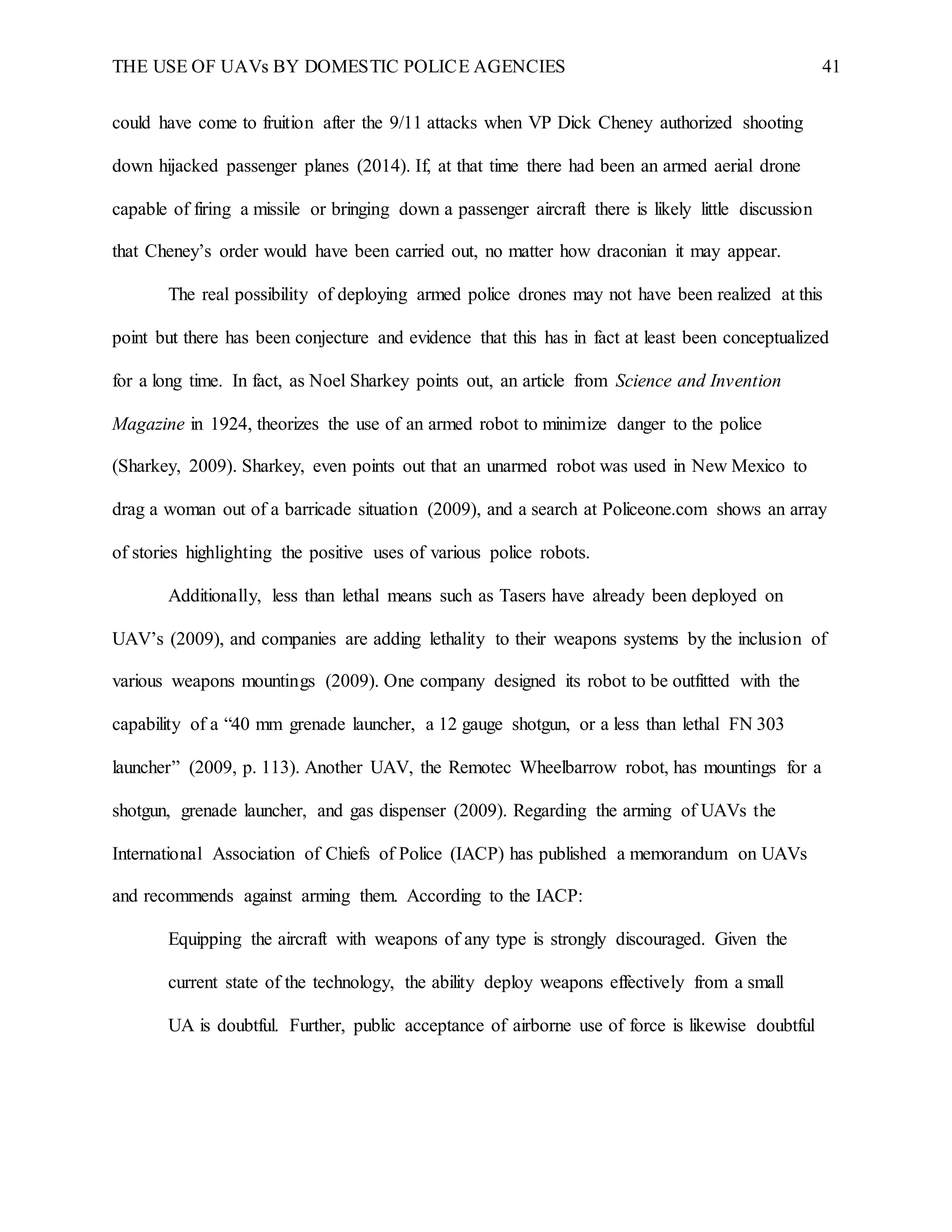 THE USE OF UAVs BY DOMESTIC POLICE AGENCIES 41
could have come to fruition after the 9/11 attacks when VP Dick Cheney authorized shooting
down hijacked passenger planes (2014). If, at that time there had been an armed aerial drone
capable of firing a missile or bringing down a passenger aircraft there is likely little discussion
that Cheney’s order would have been carried out, no matter how draconian it may appear.
The real possibility of deploying armed police drones may not have been realized at this
point but there has been conjecture and evidence that this has in fact at least been conceptualized
for a long time. In fact, as Noel Sharkey points out, an article from Science and Invention
Magazine in 1924, theorizes the use of an armed robot to minimize danger to the police
(Sharkey, 2009). Sharkey, even points out that an unarmed robot was used in New Mexico to
drag a woman out of a barricade situation (2009), and a search at Policeone.com shows an array
of stories highlighting the positive uses of various police robots.
Additionally, less than lethal means such as Tasers have already been deployed on
UAV’s (2009), and companies are adding lethality to their weapons systems by the inclusion of
various weapons mountings (2009). One company designed its robot to be outfitted with the
capability of a “40 mm grenade launcher, a 12 gauge shotgun, or a less than lethal FN 303
launcher” (2009, p. 113). Another UAV, the Remotec Wheelbarrow robot, has mountings for a
shotgun, grenade launcher, and gas dispenser (2009). Regarding the arming of UAVs the
International Association of Chiefs of Police (IACP) has published a memorandum on UAVs
and recommends against arming them. According to the IACP:
Equipping the aircraft with weapons of any type is strongly discouraged. Given the
current state of the technology, the ability deploy weapons effectively from a small
UA is doubtful. Further, public acceptance of airborne use of force is likewise doubtful
 