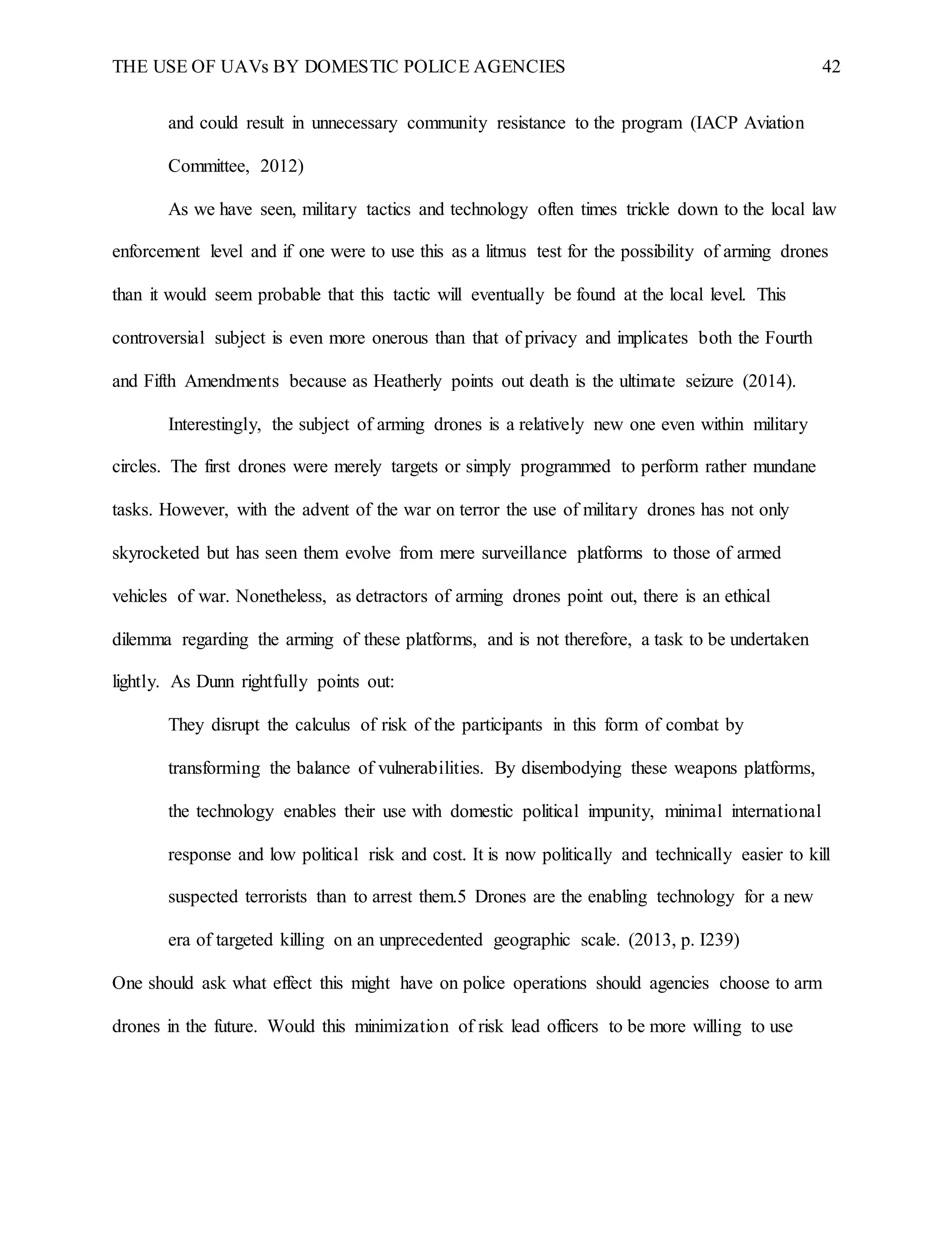 THE USE OF UAVs BY DOMESTIC POLICE AGENCIES 42
and could result in unnecessary community resistance to the program (IACP Aviation
Committee, 2012)
As we have seen, military tactics and technology often times trickle down to the local law
enforcement level and if one were to use this as a litmus test for the possibility of arming drones
than it would seem probable that this tactic will eventually be found at the local level. This
controversial subject is even more onerous than that of privacy and implicates both the Fourth
and Fifth Amendments because as Heatherly points out death is the ultimate seizure (2014).
Interestingly, the subject of arming drones is a relatively new one even within military
circles. The first drones were merely targets or simply programmed to perform rather mundane
tasks. However, with the advent of the war on terror the use of military drones has not only
skyrocketed but has seen them evolve from mere surveillance platforms to those of armed
vehicles of war. Nonetheless, as detractors of arming drones point out, there is an ethical
dilemma regarding the arming of these platforms, and is not therefore, a task to be undertaken
lightly. As Dunn rightfully points out:
They disrupt the calculus of risk of the participants in this form of combat by
transforming the balance of vulnerabilities. By disembodying these weapons platforms,
the technology enables their use with domestic political impunity, minimal international
response and low political risk and cost. It is now politically and technically easier to kill
suspected terrorists than to arrest them.5 Drones are the enabling technology for a new
era of targeted killing on an unprecedented geographic scale. (2013, p. I239)
One should ask what effect this might have on police operations should agencies choose to arm
drones in the future. Would this minimization of risk lead officers to be more willing to use
 