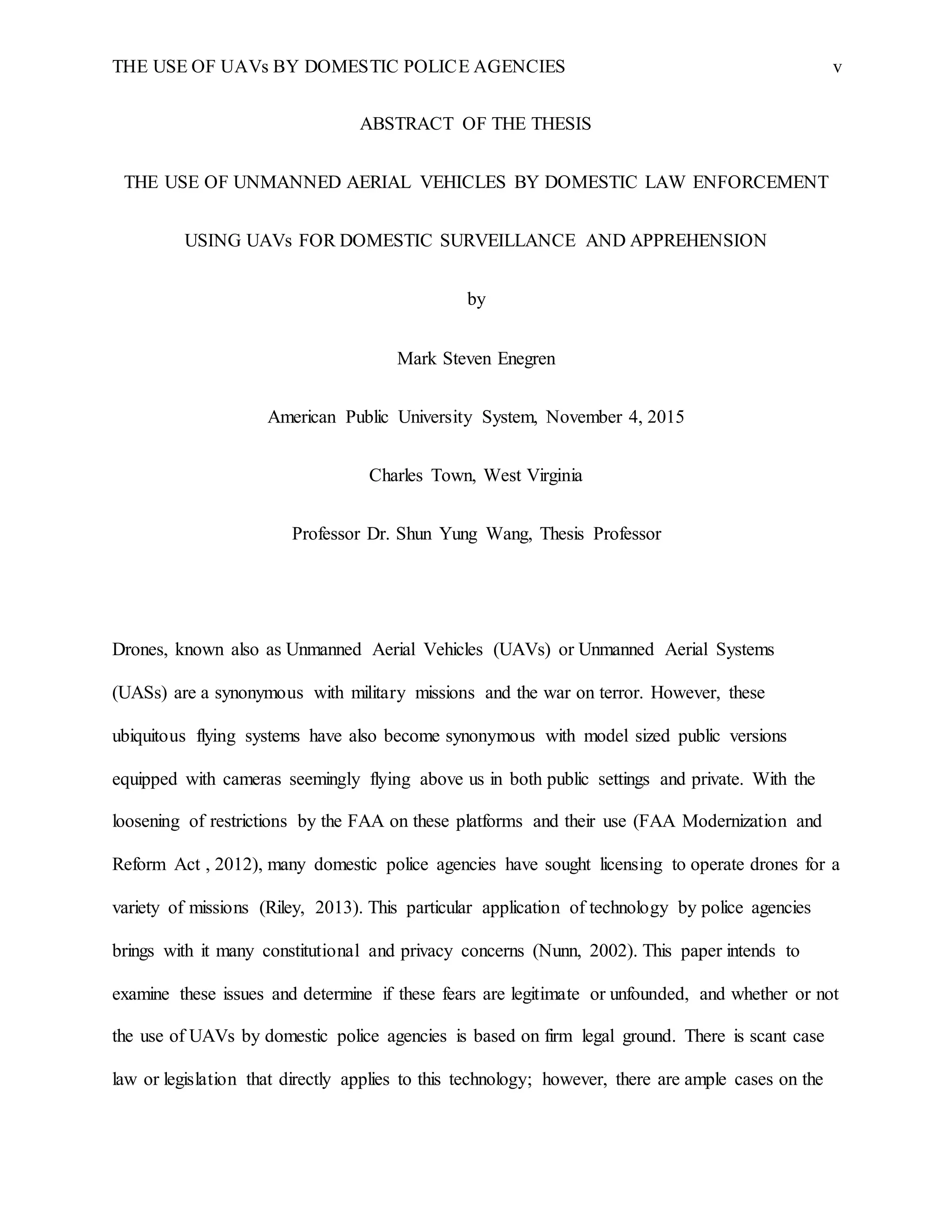 THE USE OF UAVs BY DOMESTIC POLICE AGENCIES v
ABSTRACT OF THE THESIS
THE USE OF UNMANNED AERIAL VEHICLES BY DOMESTIC LAW ENFORCEMENT
USING UAVs FOR DOMESTIC SURVEILLANCE AND APPREHENSION
by
Mark Steven Enegren
American Public University System, November 4, 2015
Charles Town, West Virginia
Professor Dr. Shun Yung Wang, Thesis Professor
Drones, known also as Unmanned Aerial Vehicles (UAVs) or Unmanned Aerial Systems
(UASs) are a synonymous with military missions and the war on terror. However, these
ubiquitous flying systems have also become synonymous with model sized public versions
equipped with cameras seemingly flying above us in both public settings and private. With the
loosening of restrictions by the FAA on these platforms and their use (FAA Modernization and
Reform Act , 2012), many domestic police agencies have sought licensing to operate drones for a
variety of missions (Riley, 2013). This particular application of technology by police agencies
brings with it many constitutional and privacy concerns (Nunn, 2002). This paper intends to
examine these issues and determine if these fears are legitimate or unfounded, and whether or not
the use of UAVs by domestic police agencies is based on firm legal ground. There is scant case
law or legislation that directly applies to this technology; however, there are ample cases on the
 