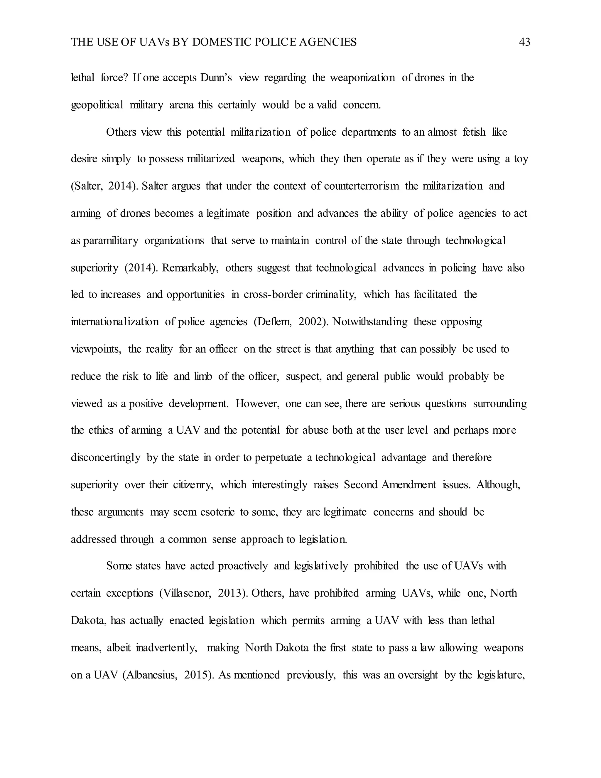 THE USE OF UAVs BY DOMESTIC POLICE AGENCIES 43
lethal force? If one accepts Dunn’s view regarding the weaponization of drones in the
geopolitical military arena this certainly would be a valid concern.
Others view this potential militarization of police departments to an almost fetish like
desire simply to possess militarized weapons, which they then operate as if they were using a toy
(Salter, 2014). Salter argues that under the context of counterterrorism the militarization and
arming of drones becomes a legitimate position and advances the ability of police agencies to act
as paramilitary organizations that serve to maintain control of the state through technological
superiority (2014). Remarkably, others suggest that technological advances in policing have also
led to increases and opportunities in cross-border criminality, which has facilitated the
internationalization of police agencies (Deflem, 2002). Notwithstanding these opposing
viewpoints, the reality for an officer on the street is that anything that can possibly be used to
reduce the risk to life and limb of the officer, suspect, and general public would probably be
viewed as a positive development. However, one can see, there are serious questions surrounding
the ethics of arming a UAV and the potential for abuse both at the user level and perhaps more
disconcertingly by the state in order to perpetuate a technological advantage and therefore
superiority over their citizenry, which interestingly raises Second Amendment issues. Although,
these arguments may seem esoteric to some, they are legitimate concerns and should be
addressed through a common sense approach to legislation.
Some states have acted proactively and legislatively prohibited the use of UAVs with
certain exceptions (Villasenor, 2013). Others, have prohibited arming UAVs, while one, North
Dakota, has actually enacted legislation which permits arming a UAV with less than lethal
means, albeit inadvertently, making North Dakota the first state to pass a law allowing weapons
on a UAV (Albanesius, 2015). As mentioned previously, this was an oversight by the legislature,
 