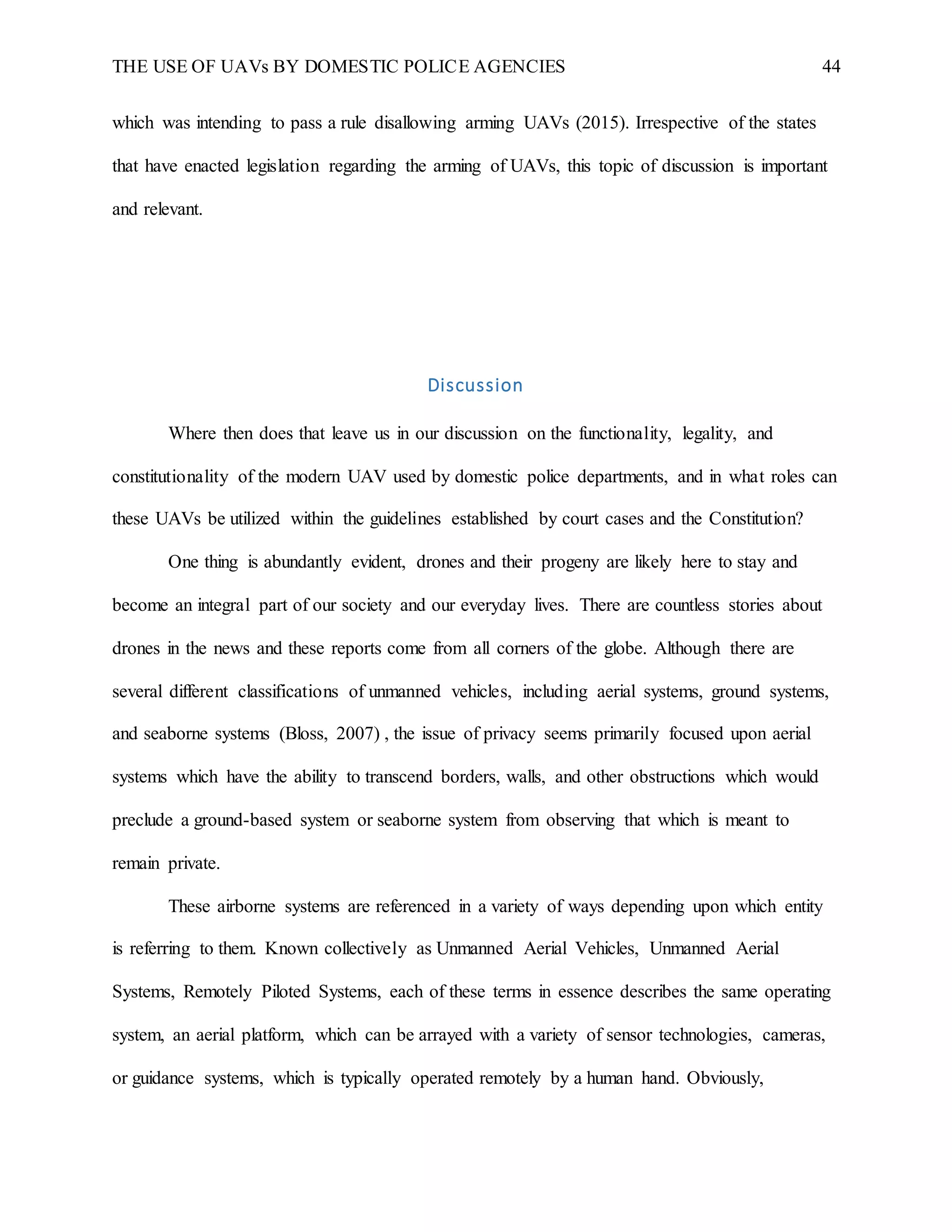 THE USE OF UAVs BY DOMESTIC POLICE AGENCIES 44
which was intending to pass a rule disallowing arming UAVs (2015). Irrespective of the states
that have enacted legislation regarding the arming of UAVs, this topic of discussion is important
and relevant.
Discussion
Where then does that leave us in our discussion on the functionality, legality, and
constitutionality of the modern UAV used by domestic police departments, and in what roles can
these UAVs be utilized within the guidelines established by court cases and the Constitution?
One thing is abundantly evident, drones and their progeny are likely here to stay and
become an integral part of our society and our everyday lives. There are countless stories about
drones in the news and these reports come from all corners of the globe. Although there are
several different classifications of unmanned vehicles, including aerial systems, ground systems,
and seaborne systems (Bloss, 2007) , the issue of privacy seems primarily focused upon aerial
systems which have the ability to transcend borders, walls, and other obstructions which would
preclude a ground-based system or seaborne system from observing that which is meant to
remain private.
These airborne systems are referenced in a variety of ways depending upon which entity
is referring to them. Known collectively as Unmanned Aerial Vehicles, Unmanned Aerial
Systems, Remotely Piloted Systems, each of these terms in essence describes the same operating
system, an aerial platform, which can be arrayed with a variety of sensor technologies, cameras,
or guidance systems, which is typically operated remotely by a human hand. Obviously,
 