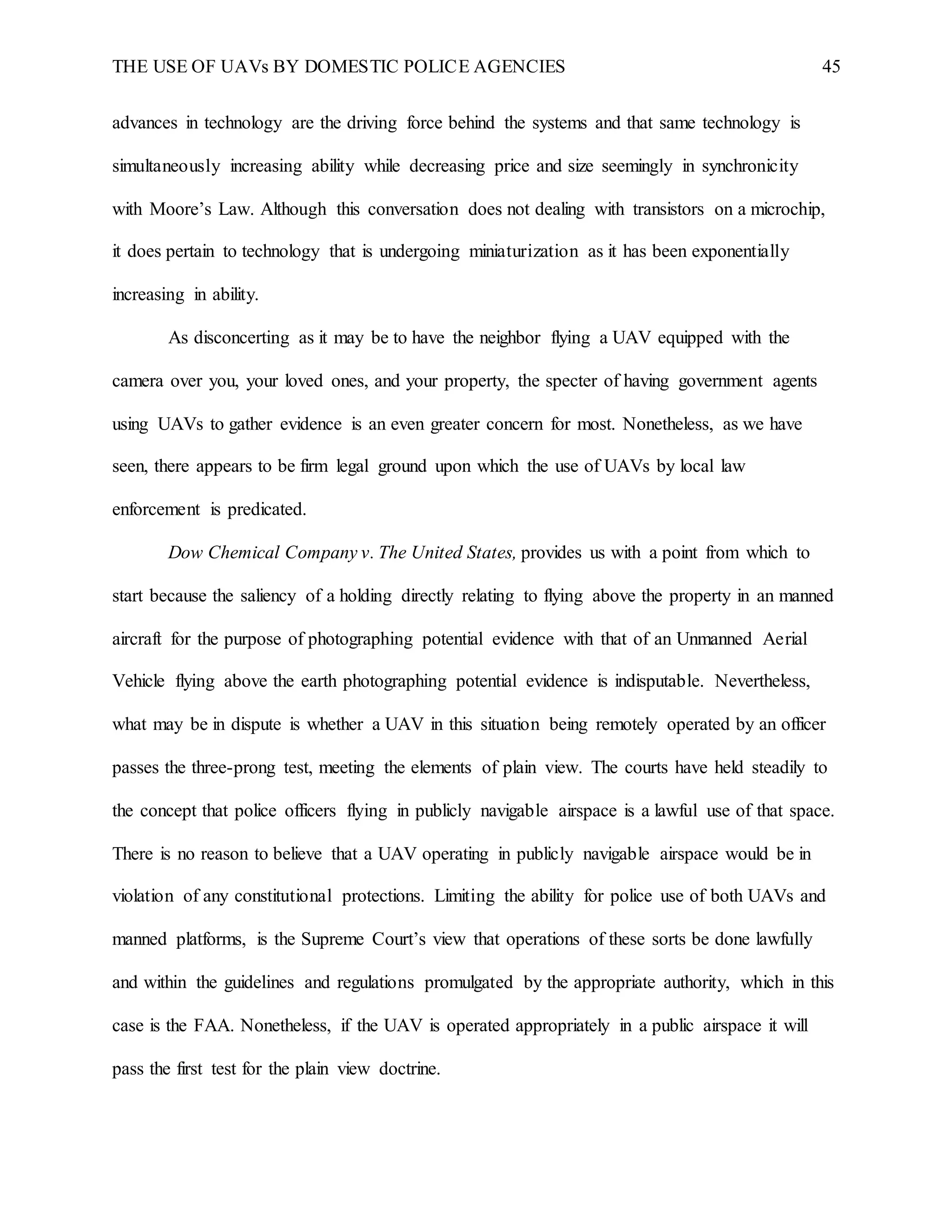 THE USE OF UAVs BY DOMESTIC POLICE AGENCIES 45
advances in technology are the driving force behind the systems and that same technology is
simultaneously increasing ability while decreasing price and size seemingly in synchronicity
with Moore’s Law. Although this conversation does not dealing with transistors on a microchip,
it does pertain to technology that is undergoing miniaturization as it has been exponentially
increasing in ability.
As disconcerting as it may be to have the neighbor flying a UAV equipped with the
camera over you, your loved ones, and your property, the specter of having government agents
using UAVs to gather evidence is an even greater concern for most. Nonetheless, as we have
seen, there appears to be firm legal ground upon which the use of UAVs by local law
enforcement is predicated.
Dow Chemical Company v. The United States, provides us with a point from which to
start because the saliency of a holding directly relating to flying above the property in an manned
aircraft for the purpose of photographing potential evidence with that of an Unmanned Aerial
Vehicle flying above the earth photographing potential evidence is indisputable. Nevertheless,
what may be in dispute is whether a UAV in this situation being remotely operated by an officer
passes the three-prong test, meeting the elements of plain view. The courts have held steadily to
the concept that police officers flying in publicly navigable airspace is a lawful use of that space.
There is no reason to believe that a UAV operating in publicly navigable airspace would be in
violation of any constitutional protections. Limiting the ability for police use of both UAVs and
manned platforms, is the Supreme Court’s view that operations of these sorts be done lawfully
and within the guidelines and regulations promulgated by the appropriate authority, which in this
case is the FAA. Nonetheless, if the UAV is operated appropriately in a public airspace it will
pass the first test for the plain view doctrine.
 