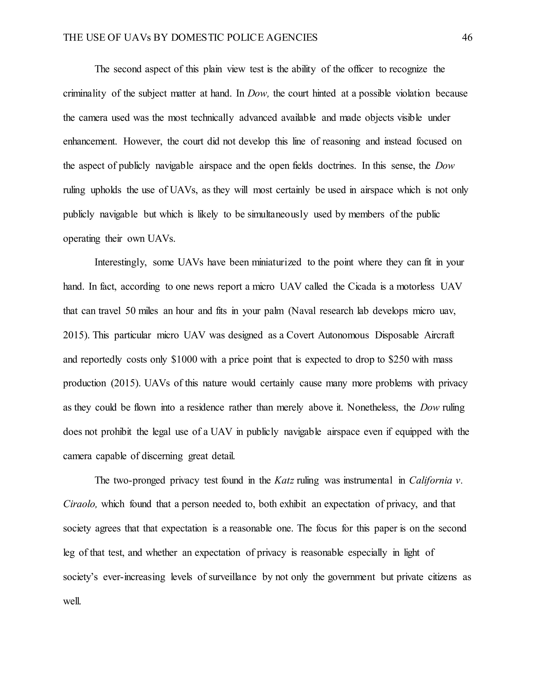 THE USE OF UAVs BY DOMESTIC POLICE AGENCIES 46
The second aspect of this plain view test is the ability of the officer to recognize the
criminality of the subject matter at hand. In Dow, the court hinted at a possible violation because
the camera used was the most technically advanced available and made objects visible under
enhancement. However, the court did not develop this line of reasoning and instead focused on
the aspect of publicly navigable airspace and the open fields doctrines. In this sense, the Dow
ruling upholds the use of UAVs, as they will most certainly be used in airspace which is not only
publicly navigable but which is likely to be simultaneously used by members of the public
operating their own UAVs.
Interestingly, some UAVs have been miniaturized to the point where they can fit in your
hand. In fact, according to one news report a micro UAV called the Cicada is a motorless UAV
that can travel 50 miles an hour and fits in your palm (Naval research lab develops micro uav,
2015). This particular micro UAV was designed as a Covert Autonomous Disposable Aircraft
and reportedly costs only $1000 with a price point that is expected to drop to $250 with mass
production (2015). UAVs of this nature would certainly cause many more problems with privacy
as they could be flown into a residence rather than merely above it. Nonetheless, the Dow ruling
does not prohibit the legal use of a UAV in publicly navigable airspace even if equipped with the
camera capable of discerning great detail.
The two-pronged privacy test found in the Katz ruling was instrumental in California v.
Ciraolo, which found that a person needed to, both exhibit an expectation of privacy, and that
society agrees that that expectation is a reasonable one. The focus for this paper is on the second
leg of that test, and whether an expectation of privacy is reasonable especially in light of
society’s ever-increasing levels of surveillance by not only the government but private citizens as
well.
 