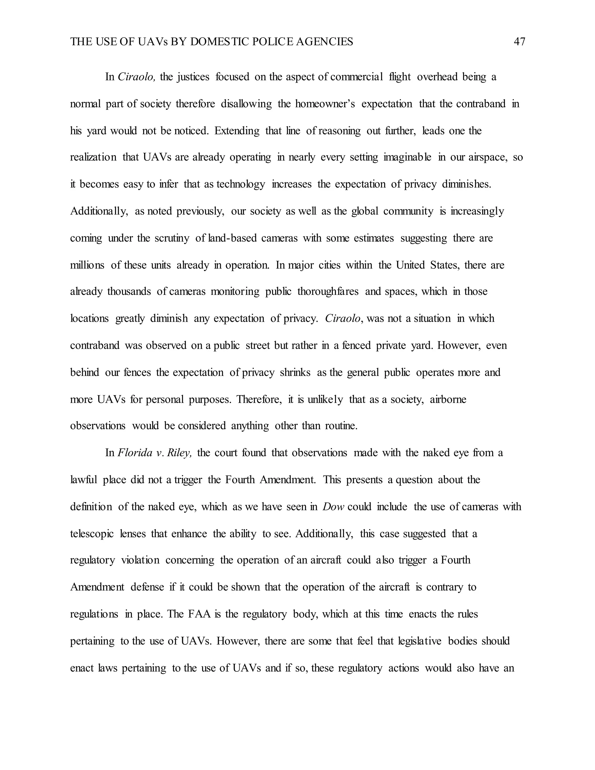 THE USE OF UAVs BY DOMESTIC POLICE AGENCIES 47
In Ciraolo, the justices focused on the aspect of commercial flight overhead being a
normal part of society therefore disallowing the homeowner’s expectation that the contraband in
his yard would not be noticed. Extending that line of reasoning out further, leads one the
realization that UAVs are already operating in nearly every setting imaginable in our airspace, so
it becomes easy to infer that as technology increases the expectation of privacy diminishes.
Additionally, as noted previously, our society as well as the global community is increasingly
coming under the scrutiny of land-based cameras with some estimates suggesting there are
millions of these units already in operation. In major cities within the United States, there are
already thousands of cameras monitoring public thoroughfares and spaces, which in those
locations greatly diminish any expectation of privacy. Ciraolo, was not a situation in which
contraband was observed on a public street but rather in a fenced private yard. However, even
behind our fences the expectation of privacy shrinks as the general public operates more and
more UAVs for personal purposes. Therefore, it is unlikely that as a society, airborne
observations would be considered anything other than routine.
In Florida v. Riley, the court found that observations made with the naked eye from a
lawful place did not a trigger the Fourth Amendment. This presents a question about the
definition of the naked eye, which as we have seen in Dow could include the use of cameras with
telescopic lenses that enhance the ability to see. Additionally, this case suggested that a
regulatory violation concerning the operation of an aircraft could also trigger a Fourth
Amendment defense if it could be shown that the operation of the aircraft is contrary to
regulations in place. The FAA is the regulatory body, which at this time enacts the rules
pertaining to the use of UAVs. However, there are some that feel that legislative bodies should
enact laws pertaining to the use of UAVs and if so, these regulatory actions would also have an
 