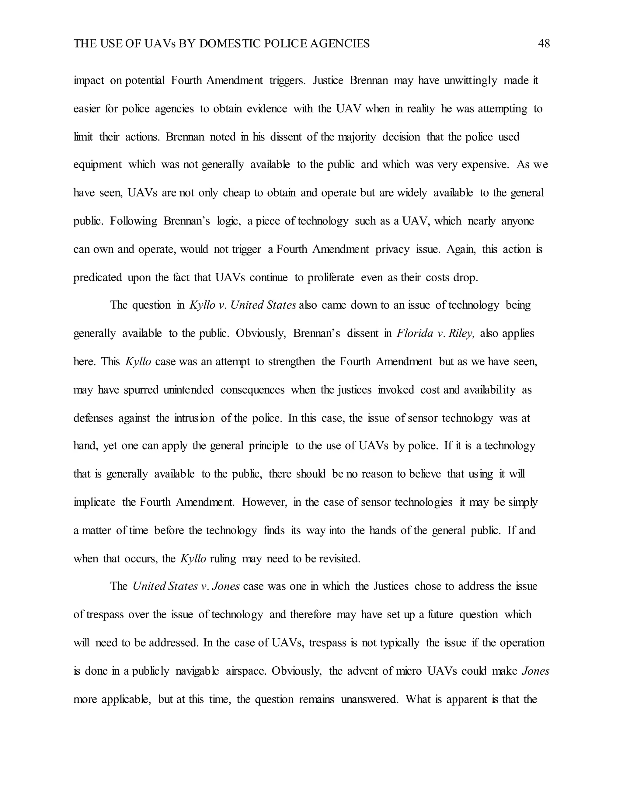 THE USE OF UAVs BY DOMESTIC POLICE AGENCIES 48
impact on potential Fourth Amendment triggers. Justice Brennan may have unwittingly made it
easier for police agencies to obtain evidence with the UAV when in reality he was attempting to
limit their actions. Brennan noted in his dissent of the majority decision that the police used
equipment which was not generally available to the public and which was very expensive. As we
have seen, UAVs are not only cheap to obtain and operate but are widely available to the general
public. Following Brennan’s logic, a piece of technology such as a UAV, which nearly anyone
can own and operate, would not trigger a Fourth Amendment privacy issue. Again, this action is
predicated upon the fact that UAVs continue to proliferate even as their costs drop.
The question in Kyllo v. United States also came down to an issue of technology being
generally available to the public. Obviously, Brennan’s dissent in Florida v. Riley, also applies
here. This Kyllo case was an attempt to strengthen the Fourth Amendment but as we have seen,
may have spurred unintended consequences when the justices invoked cost and availability as
defenses against the intrusion of the police. In this case, the issue of sensor technology was at
hand, yet one can apply the general principle to the use of UAVs by police. If it is a technology
that is generally available to the public, there should be no reason to believe that using it will
implicate the Fourth Amendment. However, in the case of sensor technologies it may be simply
a matter of time before the technology finds its way into the hands of the general public. If and
when that occurs, the Kyllo ruling may need to be revisited.
The United States v. Jones case was one in which the Justices chose to address the issue
of trespass over the issue of technology and therefore may have set up a future question which
will need to be addressed. In the case of UAVs, trespass is not typically the issue if the operation
is done in a publicly navigable airspace. Obviously, the advent of micro UAVs could make Jones
more applicable, but at this time, the question remains unanswered. What is apparent is that the
 