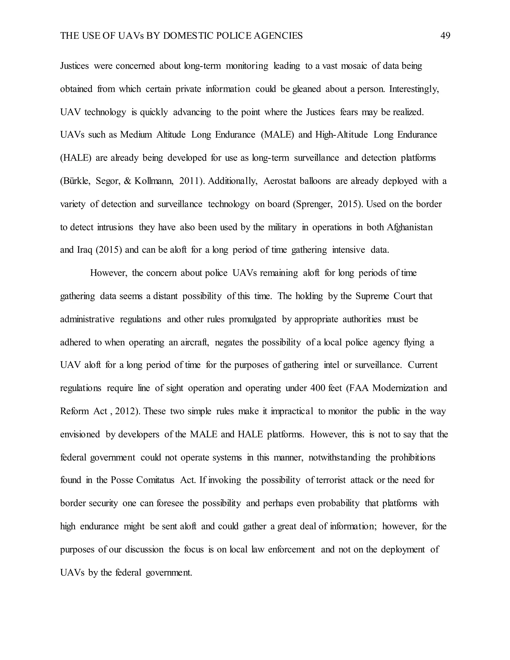 THE USE OF UAVs BY DOMESTIC POLICE AGENCIES 49
Justices were concerned about long-term monitoring leading to a vast mosaic of data being
obtained from which certain private information could be gleaned about a person. Interestingly,
UAV technology is quickly advancing to the point where the Justices fears may be realized.
UAVs such as Medium Altitude Long Endurance (MALE) and High-Altitude Long Endurance
(HALE) are already being developed for use as long-term surveillance and detection platforms
(Bürkle, Segor, & Kollmann, 2011). Additionally, Aerostat balloons are already deployed with a
variety of detection and surveillance technology on board (Sprenger, 2015). Used on the border
to detect intrusions they have also been used by the military in operations in both Afghanistan
and Iraq (2015) and can be aloft for a long period of time gathering intensive data.
However, the concern about police UAVs remaining aloft for long periods of time
gathering data seems a distant possibility of this time. The holding by the Supreme Court that
administrative regulations and other rules promulgated by appropriate authorities must be
adhered to when operating an aircraft, negates the possibility of a local police agency flying a
UAV aloft for a long period of time for the purposes of gathering intel or surveillance. Current
regulations require line of sight operation and operating under 400 feet (FAA Modernization and
Reform Act , 2012). These two simple rules make it impractical to monitor the public in the way
envisioned by developers of the MALE and HALE platforms. However, this is not to say that the
federal government could not operate systems in this manner, notwithstanding the prohibitions
found in the Posse Comitatus Act. If invoking the possibility of terrorist attack or the need for
border security one can foresee the possibility and perhaps even probability that platforms with
high endurance might be sent aloft and could gather a great deal of information; however, for the
purposes of our discussion the focus is on local law enforcement and not on the deployment of
UAVs by the federal government.
 
