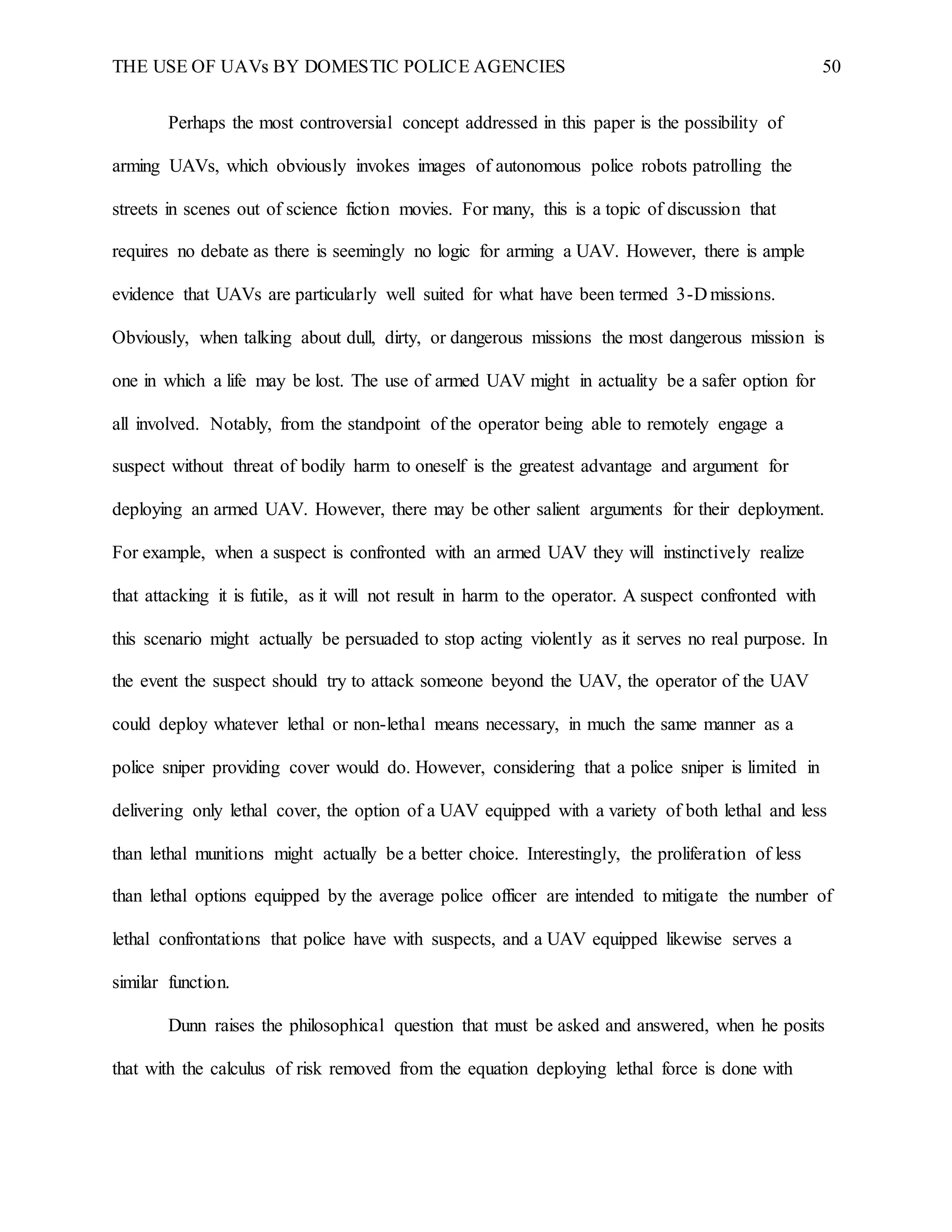 THE USE OF UAVs BY DOMESTIC POLICE AGENCIES 50
Perhaps the most controversial concept addressed in this paper is the possibility of
arming UAVs, which obviously invokes images of autonomous police robots patrolling the
streets in scenes out of science fiction movies. For many, this is a topic of discussion that
requires no debate as there is seemingly no logic for arming a UAV. However, there is ample
evidence that UAVs are particularly well suited for what have been termed 3-D missions.
Obviously, when talking about dull, dirty, or dangerous missions the most dangerous mission is
one in which a life may be lost. The use of armed UAV might in actuality be a safer option for
all involved. Notably, from the standpoint of the operator being able to remotely engage a
suspect without threat of bodily harm to oneself is the greatest advantage and argument for
deploying an armed UAV. However, there may be other salient arguments for their deployment.
For example, when a suspect is confronted with an armed UAV they will instinctively realize
that attacking it is futile, as it will not result in harm to the operator. A suspect confronted with
this scenario might actually be persuaded to stop acting violently as it serves no real purpose. In
the event the suspect should try to attack someone beyond the UAV, the operator of the UAV
could deploy whatever lethal or non-lethal means necessary, in much the same manner as a
police sniper providing cover would do. However, considering that a police sniper is limited in
delivering only lethal cover, the option of a UAV equipped with a variety of both lethal and less
than lethal munitions might actually be a better choice. Interestingly, the proliferation of less
than lethal options equipped by the average police officer are intended to mitigate the number of
lethal confrontations that police have with suspects, and a UAV equipped likewise serves a
similar function.
Dunn raises the philosophical question that must be asked and answered, when he posits
that with the calculus of risk removed from the equation deploying lethal force is done with
 