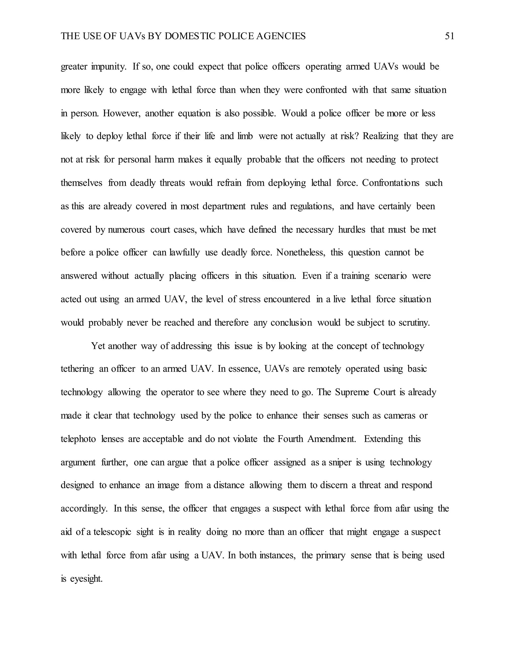 THE USE OF UAVs BY DOMESTIC POLICE AGENCIES 51
greater impunity. If so, one could expect that police officers operating armed UAVs would be
more likely to engage with lethal force than when they were confronted with that same situation
in person. However, another equation is also possible. Would a police officer be more or less
likely to deploy lethal force if their life and limb were not actually at risk? Realizing that they are
not at risk for personal harm makes it equally probable that the officers not needing to protect
themselves from deadly threats would refrain from deploying lethal force. Confrontations such
as this are already covered in most department rules and regulations, and have certainly been
covered by numerous court cases, which have defined the necessary hurdles that must be met
before a police officer can lawfully use deadly force. Nonetheless, this question cannot be
answered without actually placing officers in this situation. Even if a training scenario were
acted out using an armed UAV, the level of stress encountered in a live lethal force situation
would probably never be reached and therefore any conclusion would be subject to scrutiny.
Yet another way of addressing this issue is by looking at the concept of technology
tethering an officer to an armed UAV. In essence, UAVs are remotely operated using basic
technology allowing the operator to see where they need to go. The Supreme Court is already
made it clear that technology used by the police to enhance their senses such as cameras or
telephoto lenses are acceptable and do not violate the Fourth Amendment. Extending this
argument further, one can argue that a police officer assigned as a sniper is using technology
designed to enhance an image from a distance allowing them to discern a threat and respond
accordingly. In this sense, the officer that engages a suspect with lethal force from afar using the
aid of a telescopic sight is in reality doing no more than an officer that might engage a suspect
with lethal force from afar using a UAV. In both instances, the primary sense that is being used
is eyesight.
 