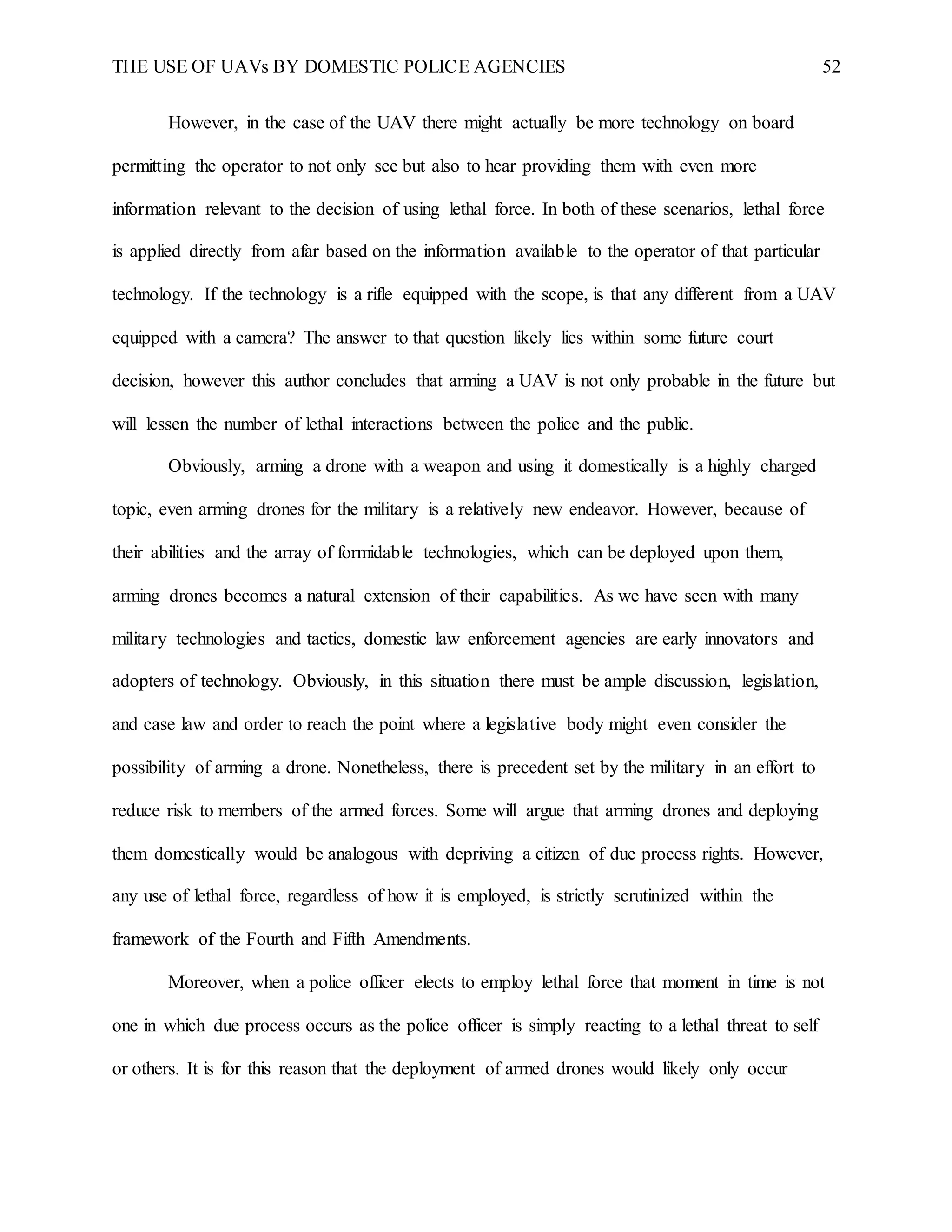 THE USE OF UAVs BY DOMESTIC POLICE AGENCIES 52
However, in the case of the UAV there might actually be more technology on board
permitting the operator to not only see but also to hear providing them with even more
information relevant to the decision of using lethal force. In both of these scenarios, lethal force
is applied directly from afar based on the information available to the operator of that particular
technology. If the technology is a rifle equipped with the scope, is that any different from a UAV
equipped with a camera? The answer to that question likely lies within some future court
decision, however this author concludes that arming a UAV is not only probable in the future but
will lessen the number of lethal interactions between the police and the public.
Obviously, arming a drone with a weapon and using it domestically is a highly charged
topic, even arming drones for the military is a relatively new endeavor. However, because of
their abilities and the array of formidable technologies, which can be deployed upon them,
arming drones becomes a natural extension of their capabilities. As we have seen with many
military technologies and tactics, domestic law enforcement agencies are early innovators and
adopters of technology. Obviously, in this situation there must be ample discussion, legislation,
and case law and order to reach the point where a legislative body might even consider the
possibility of arming a drone. Nonetheless, there is precedent set by the military in an effort to
reduce risk to members of the armed forces. Some will argue that arming drones and deploying
them domestically would be analogous with depriving a citizen of due process rights. However,
any use of lethal force, regardless of how it is employed, is strictly scrutinized within the
framework of the Fourth and Fifth Amendments.
Moreover, when a police officer elects to employ lethal force that moment in time is not
one in which due process occurs as the police officer is simply reacting to a lethal threat to self
or others. It is for this reason that the deployment of armed drones would likely only occur
 