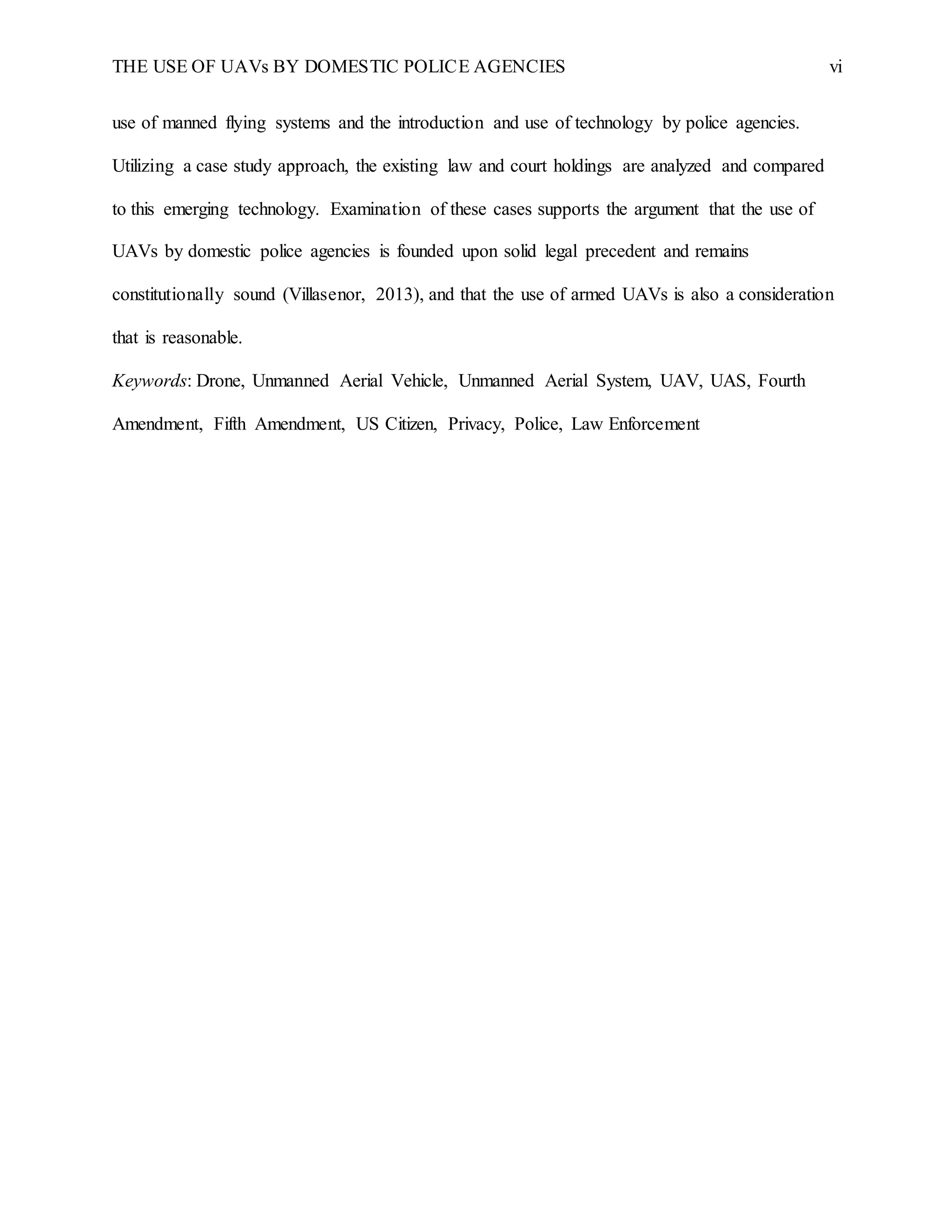 THE USE OF UAVs BY DOMESTIC POLICE AGENCIES vi
use of manned flying systems and the introduction and use of technology by police agencies.
Utilizing a case study approach, the existing law and court holdings are analyzed and compared
to this emerging technology. Examination of these cases supports the argument that the use of
UAVs by domestic police agencies is founded upon solid legal precedent and remains
constitutionally sound (Villasenor, 2013), and that the use of armed UAVs is also a consideration
that is reasonable.
Keywords: Drone, Unmanned Aerial Vehicle, Unmanned Aerial System, UAV, UAS, Fourth
Amendment, Fifth Amendment, US Citizen, Privacy, Police, Law Enforcement
 