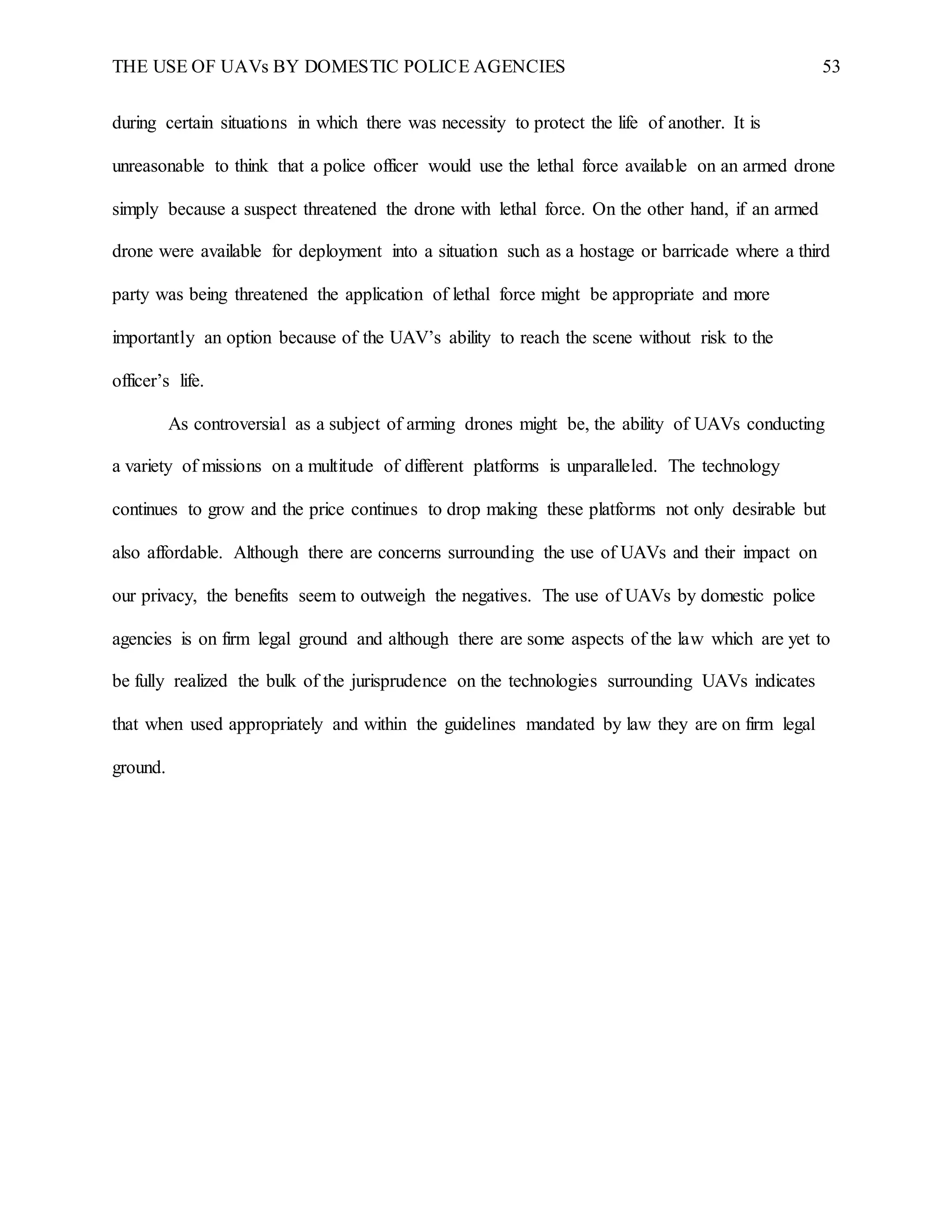 THE USE OF UAVs BY DOMESTIC POLICE AGENCIES 53
during certain situations in which there was necessity to protect the life of another. It is
unreasonable to think that a police officer would use the lethal force available on an armed drone
simply because a suspect threatened the drone with lethal force. On the other hand, if an armed
drone were available for deployment into a situation such as a hostage or barricade where a third
party was being threatened the application of lethal force might be appropriate and more
importantly an option because of the UAV’s ability to reach the scene without risk to the
officer’s life.
As controversial as a subject of arming drones might be, the ability of UAVs conducting
a variety of missions on a multitude of different platforms is unparalleled. The technology
continues to grow and the price continues to drop making these platforms not only desirable but
also affordable. Although there are concerns surrounding the use of UAVs and their impact on
our privacy, the benefits seem to outweigh the negatives. The use of UAVs by domestic police
agencies is on firm legal ground and although there are some aspects of the law which are yet to
be fully realized the bulk of the jurisprudence on the technologies surrounding UAVs indicates
that when used appropriately and within the guidelines mandated by law they are on firm legal
ground.
 
