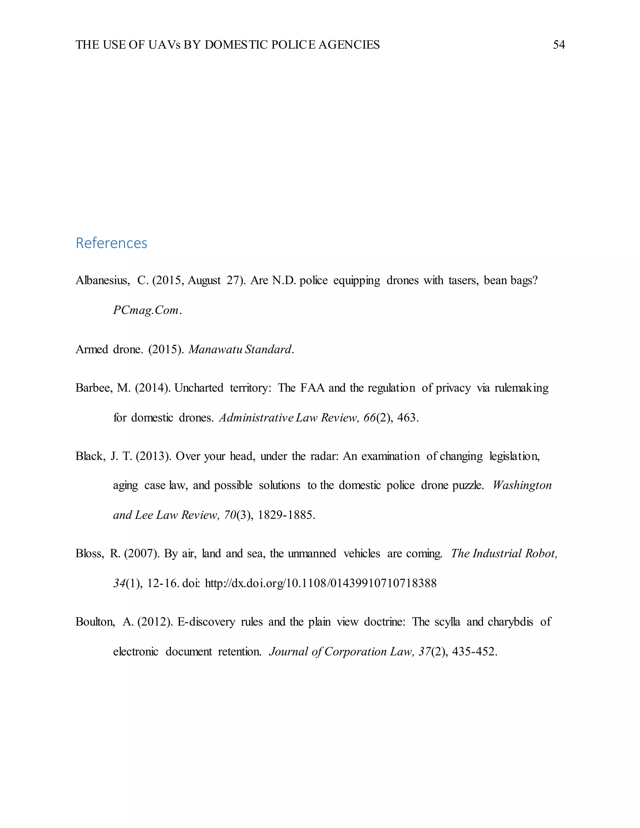 THE USE OF UAVs BY DOMESTIC POLICE AGENCIES 54
References
Albanesius, C. (2015, August 27). Are N.D. police equipping drones with tasers, bean bags?
PCmag.Com.
Armed drone. (2015). Manawatu Standard.
Barbee, M. (2014). Uncharted territory: The FAA and the regulation of privacy via rulemaking
for domestic drones. Administrative Law Review, 66(2), 463.
Black, J. T. (2013). Over your head, under the radar: An examination of changing legislation,
aging case law, and possible solutions to the domestic police drone puzzle. Washington
and Lee Law Review, 70(3), 1829-1885.
Bloss, R. (2007). By air, land and sea, the unmanned vehicles are coming. The Industrial Robot,
34(1), 12-16. doi: http://dx.doi.org/10.1108/01439910710718388
Boulton, A. (2012). E-discovery rules and the plain view doctrine: The scylla and charybdis of
electronic document retention. Journal of Corporation Law, 37(2), 435-452.
 