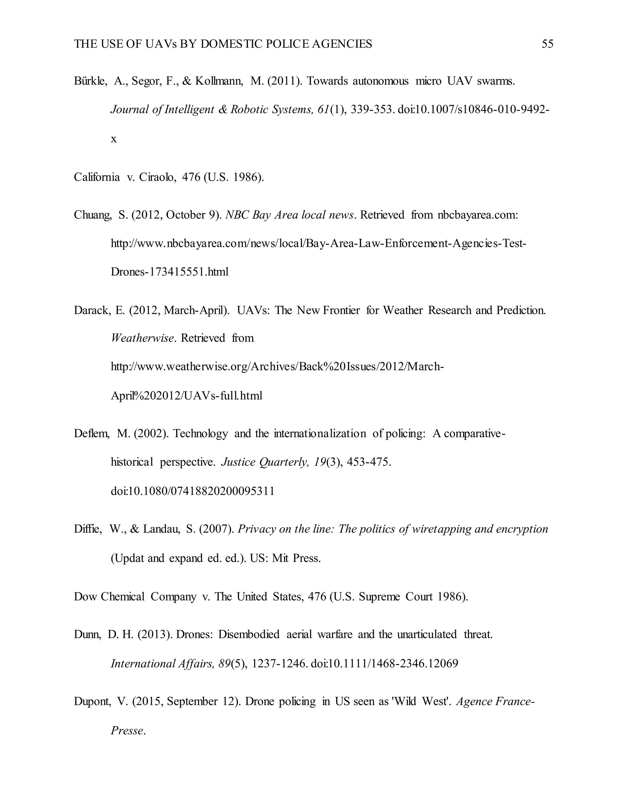 THE USE OF UAVs BY DOMESTIC POLICE AGENCIES 55
Bürkle, A., Segor, F., & Kollmann, M. (2011). Towards autonomous micro UAV swarms.
Journal of Intelligent & Robotic Systems, 61(1), 339-353. doi:10.1007/s10846-010-9492-
x
California v. Ciraolo, 476 (U.S. 1986).
Chuang, S. (2012, October 9). NBC Bay Area local news. Retrieved from nbcbayarea.com:
http://www.nbcbayarea.com/news/local/Bay-Area-Law-Enforcement-Agencies-Test-
Drones-173415551.html
Darack, E. (2012, March-April). UAVs: The New Frontier for Weather Research and Prediction.
Weatherwise. Retrieved from
http://www.weatherwise.org/Archives/Back%20Issues/2012/March-
April%202012/UAVs-full.html
Deflem, M. (2002). Technology and the internationalization of policing: A comparative-
historical perspective. Justice Quarterly, 19(3), 453-475.
doi:10.1080/07418820200095311
Diffie, W., & Landau, S. (2007). Privacy on the line: The politics of wiretapping and encryption
(Updat and expand ed. ed.). US: Mit Press.
Dow Chemical Company v. The United States, 476 (U.S. Supreme Court 1986).
Dunn, D. H. (2013). Drones: Disembodied aerial warfare and the unarticulated threat.
International Affairs, 89(5), 1237-1246. doi:10.1111/1468-2346.12069
Dupont, V. (2015, September 12). Drone policing in US seen as 'Wild West'. Agence France-
Presse.
 
