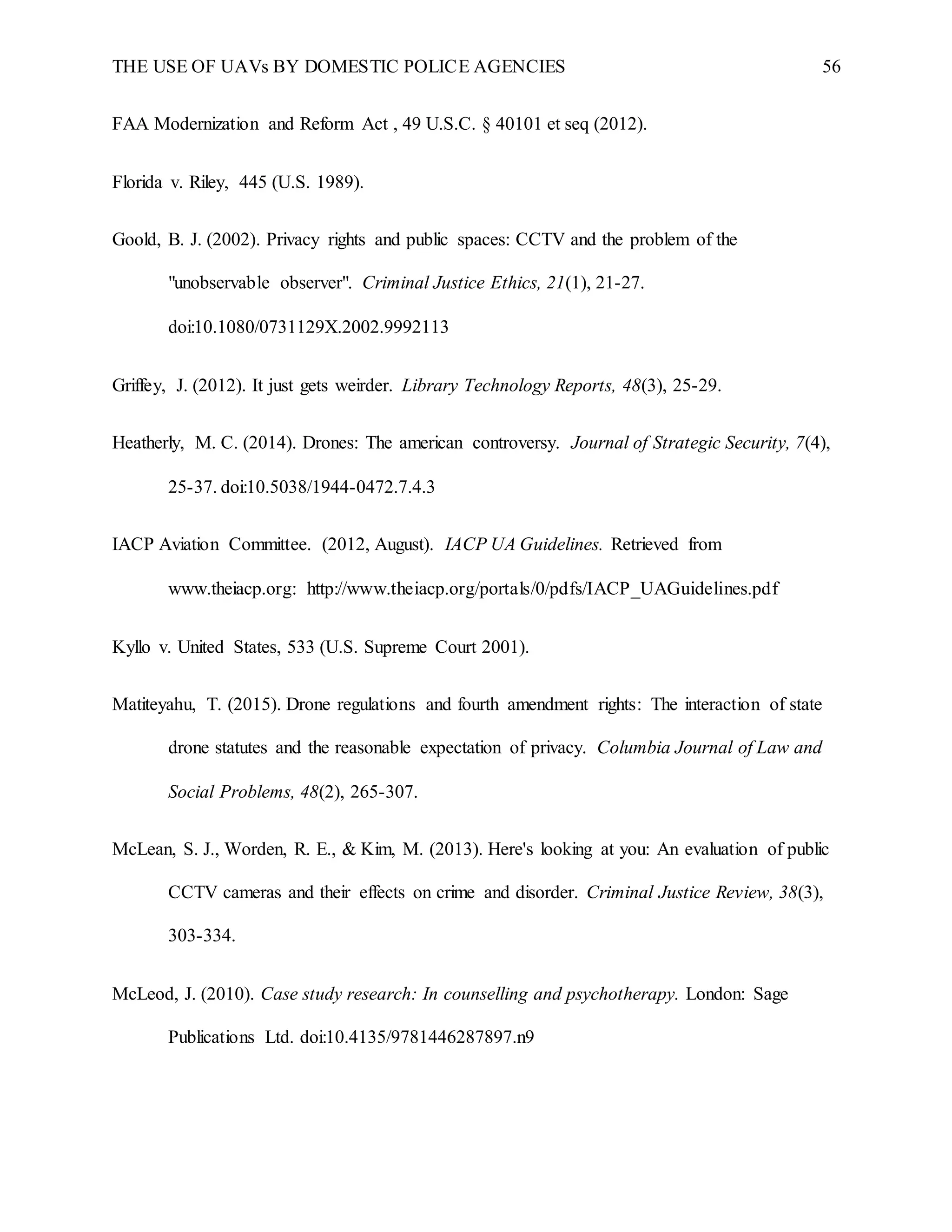 THE USE OF UAVs BY DOMESTIC POLICE AGENCIES 56
FAA Modernization and Reform Act , 49 U.S.C. § 40101 et seq (2012).
Florida v. Riley, 445 (U.S. 1989).
Goold, B. J. (2002). Privacy rights and public spaces: CCTV and the problem of the
"unobservable observer". Criminal Justice Ethics, 21(1), 21-27.
doi:10.1080/0731129X.2002.9992113
Griffey, J. (2012). It just gets weirder. Library Technology Reports, 48(3), 25-29.
Heatherly, M. C. (2014). Drones: The american controversy. Journal of Strategic Security, 7(4),
25-37. doi:10.5038/1944-0472.7.4.3
IACP Aviation Committee. (2012, August). IACP UA Guidelines. Retrieved from
www.theiacp.org: http://www.theiacp.org/portals/0/pdfs/IACP_UAGuidelines.pdf
Kyllo v. United States, 533 (U.S. Supreme Court 2001).
Matiteyahu, T. (2015). Drone regulations and fourth amendment rights: The interaction of state
drone statutes and the reasonable expectation of privacy. Columbia Journal of Law and
Social Problems, 48(2), 265-307.
McLean, S. J., Worden, R. E., & Kim, M. (2013). Here's looking at you: An evaluation of public
CCTV cameras and their effects on crime and disorder. Criminal Justice Review, 38(3),
303-334.
McLeod, J. (2010). Case study research: In counselling and psychotherapy. London: Sage
Publications Ltd. doi:10.4135/9781446287897.n9
 