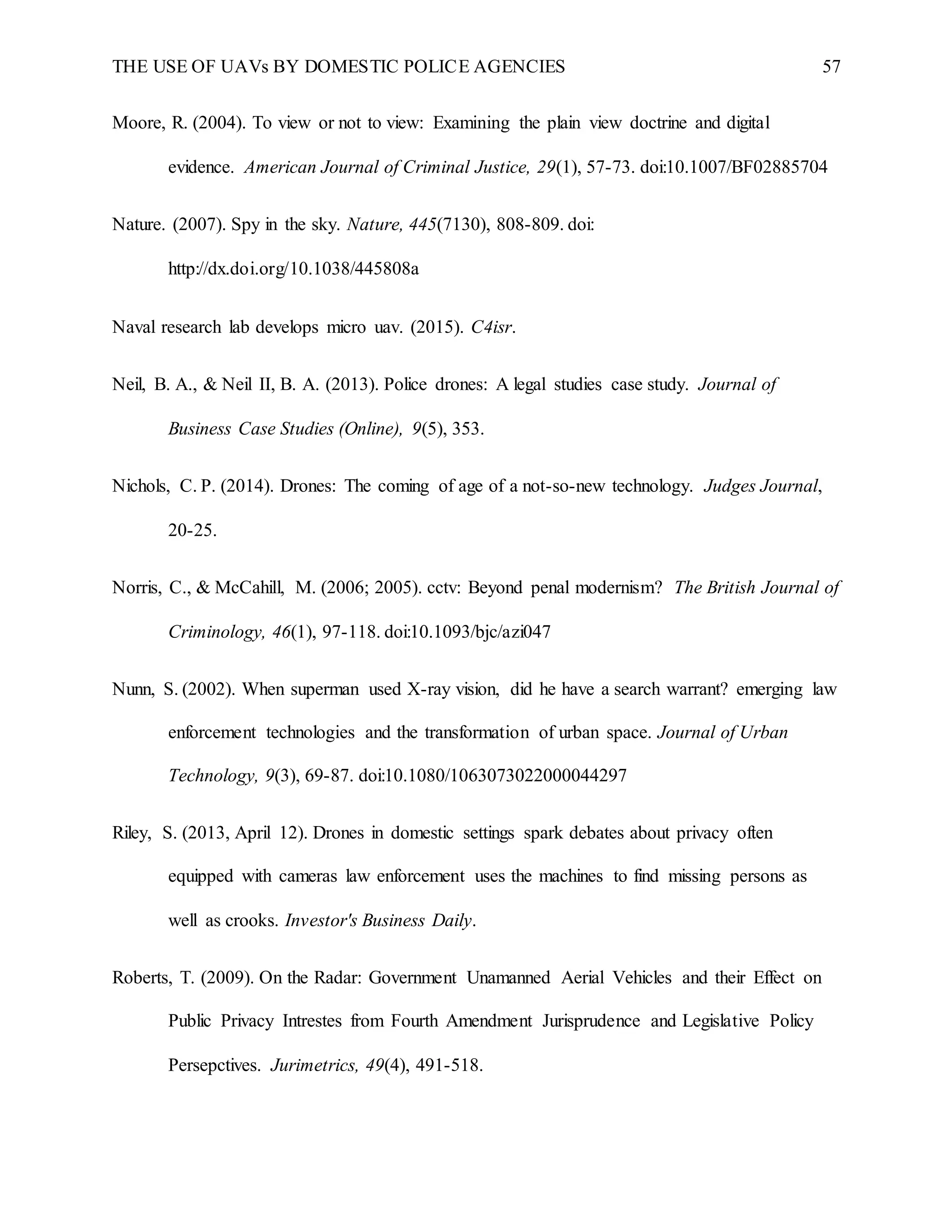 THE USE OF UAVs BY DOMESTIC POLICE AGENCIES 57
Moore, R. (2004). To view or not to view: Examining the plain view doctrine and digital
evidence. American Journal of Criminal Justice, 29(1), 57-73. doi:10.1007/BF02885704
Nature. (2007). Spy in the sky. Nature, 445(7130), 808-809. doi:
http://dx.doi.org/10.1038/445808a
Naval research lab develops micro uav. (2015). C4isr.
Neil, B. A., & Neil II, B. A. (2013). Police drones: A legal studies case study. Journal of
Business Case Studies (Online), 9(5), 353.
Nichols, C. P. (2014). Drones: The coming of age of a not-so-new technology. Judges Journal,
20-25.
Norris, C., & McCahill, M. (2006; 2005). cctv: Beyond penal modernism? The British Journal of
Criminology, 46(1), 97-118. doi:10.1093/bjc/azi047
Nunn, S. (2002). When superman used X-ray vision, did he have a search warrant? emerging law
enforcement technologies and the transformation of urban space. Journal of Urban
Technology, 9(3), 69-87. doi:10.1080/1063073022000044297
Riley, S. (2013, April 12). Drones in domestic settings spark debates about privacy often
equipped with cameras law enforcement uses the machines to find missing persons as
well as crooks. Investor's Business Daily.
Roberts, T. (2009). On the Radar: Government Unamanned Aerial Vehicles and their Effect on
Public Privacy Intrestes from Fourth Amendment Jurisprudence and Legislative Policy
Persepctives. Jurimetrics, 49(4), 491-518.
 