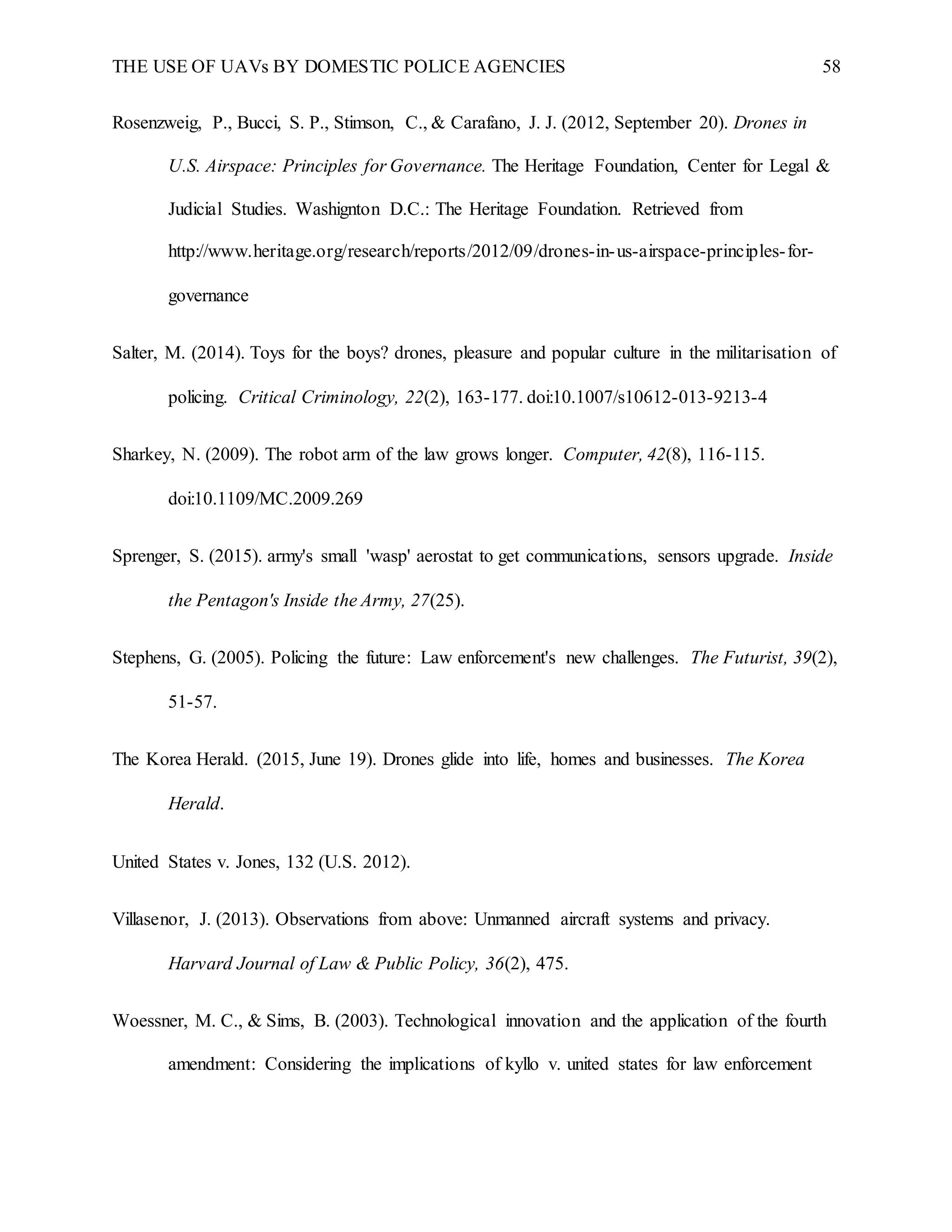 THE USE OF UAVs BY DOMESTIC POLICE AGENCIES 58
Rosenzweig, P., Bucci, S. P., Stimson, C., & Carafano, J. J. (2012, September 20). Drones in
U.S. Airspace: Principles for Governance. The Heritage Foundation, Center for Legal &
Judicial Studies. Washignton D.C.: The Heritage Foundation. Retrieved from
http://www.heritage.org/research/reports/2012/09/drones-in-us-airspace-principles-for-
governance
Salter, M. (2014). Toys for the boys? drones, pleasure and popular culture in the militarisation of
policing. Critical Criminology, 22(2), 163-177. doi:10.1007/s10612-013-9213-4
Sharkey, N. (2009). The robot arm of the law grows longer. Computer, 42(8), 116-115.
doi:10.1109/MC.2009.269
Sprenger, S. (2015). army's small 'wasp' aerostat to get communications, sensors upgrade. Inside
the Pentagon's Inside the Army, 27(25).
Stephens, G. (2005). Policing the future: Law enforcement's new challenges. The Futurist, 39(2),
51-57.
The Korea Herald. (2015, June 19). Drones glide into life, homes and businesses. The Korea
Herald.
United States v. Jones, 132 (U.S. 2012).
Villasenor, J. (2013). Observations from above: Unmanned aircraft systems and privacy.
Harvard Journal of Law & Public Policy, 36(2), 475.
Woessner, M. C., & Sims, B. (2003). Technological innovation and the application of the fourth
amendment: Considering the implications of kyllo v. united states for law enforcement
 