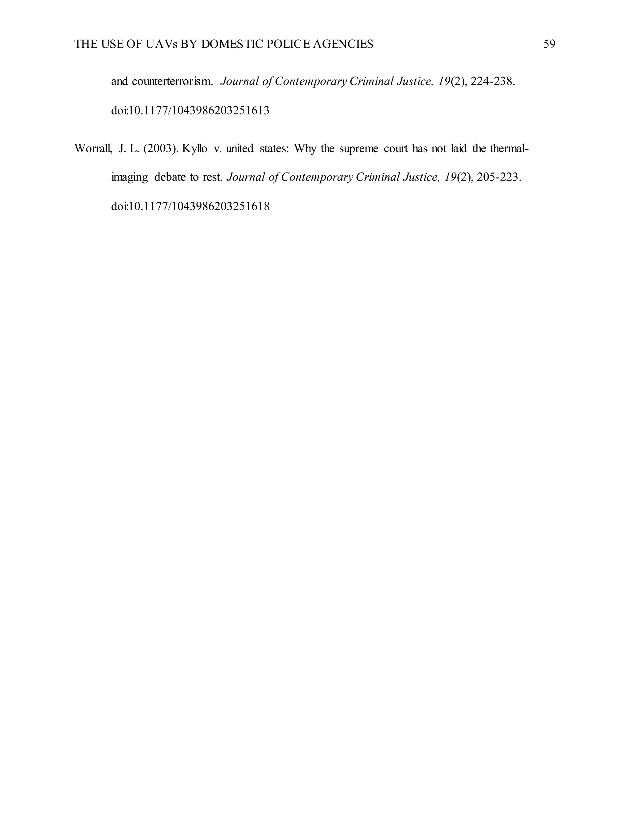 THE USE OF UAVs BY DOMESTIC POLICE AGENCIES 59
and counterterrorism. Journal of Contemporary Criminal Justice, 19(2), 224-238.
doi:10.1177/1043986203251613
Worrall, J. L. (2003). Kyllo v. united states: Why the supreme court has not laid the thermal-
imaging debate to rest. Journal of Contemporary Criminal Justice, 19(2), 205-223.
doi:10.1177/1043986203251618
 