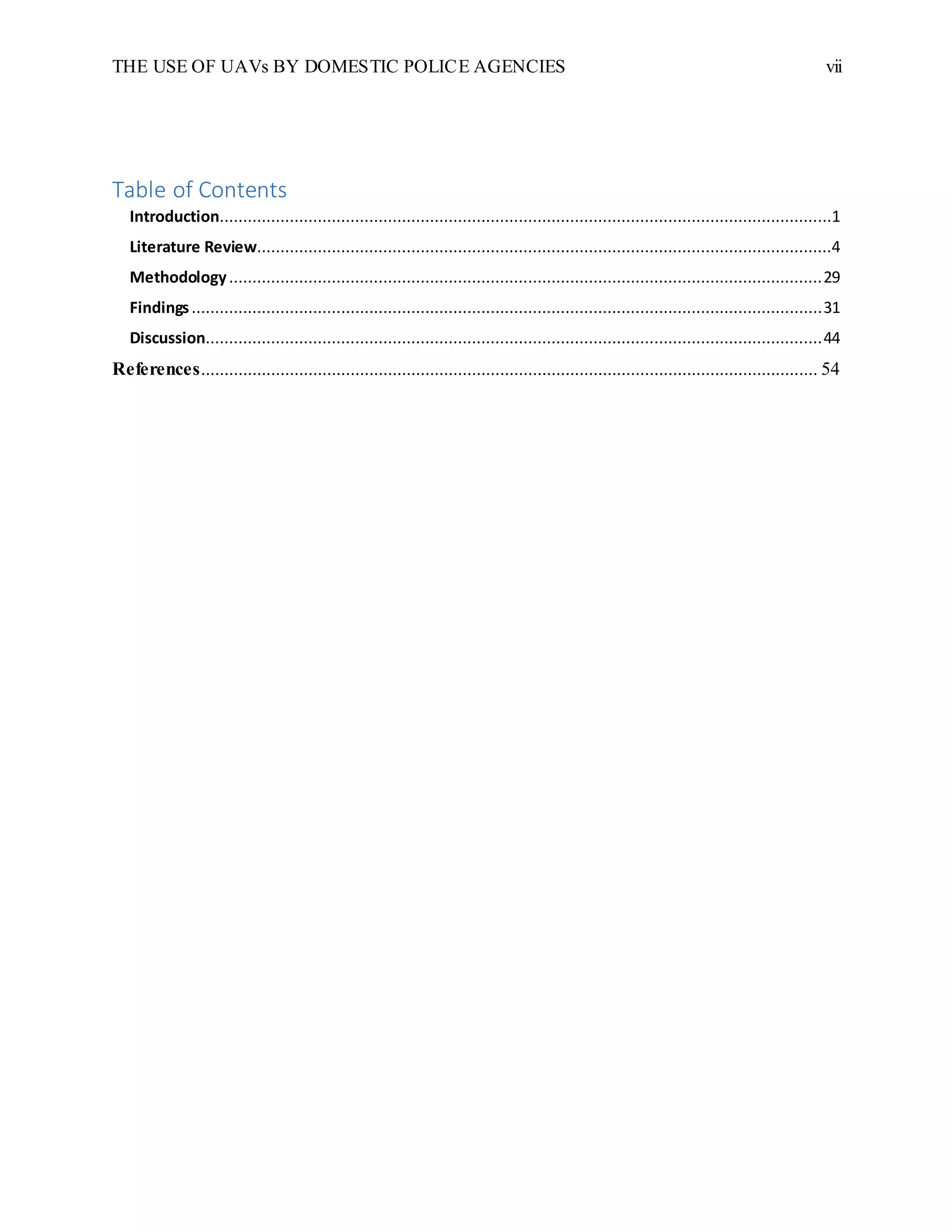 THE USE OF UAVs BY DOMESTIC POLICE AGENCIES vii
Table of Contents
Introduction...................................................................................................................................1
Literature Review...........................................................................................................................4
Methodology...............................................................................................................................29
Findings.......................................................................................................................................31
Discussion....................................................................................................................................44
References.................................................................................................................................... 54
 