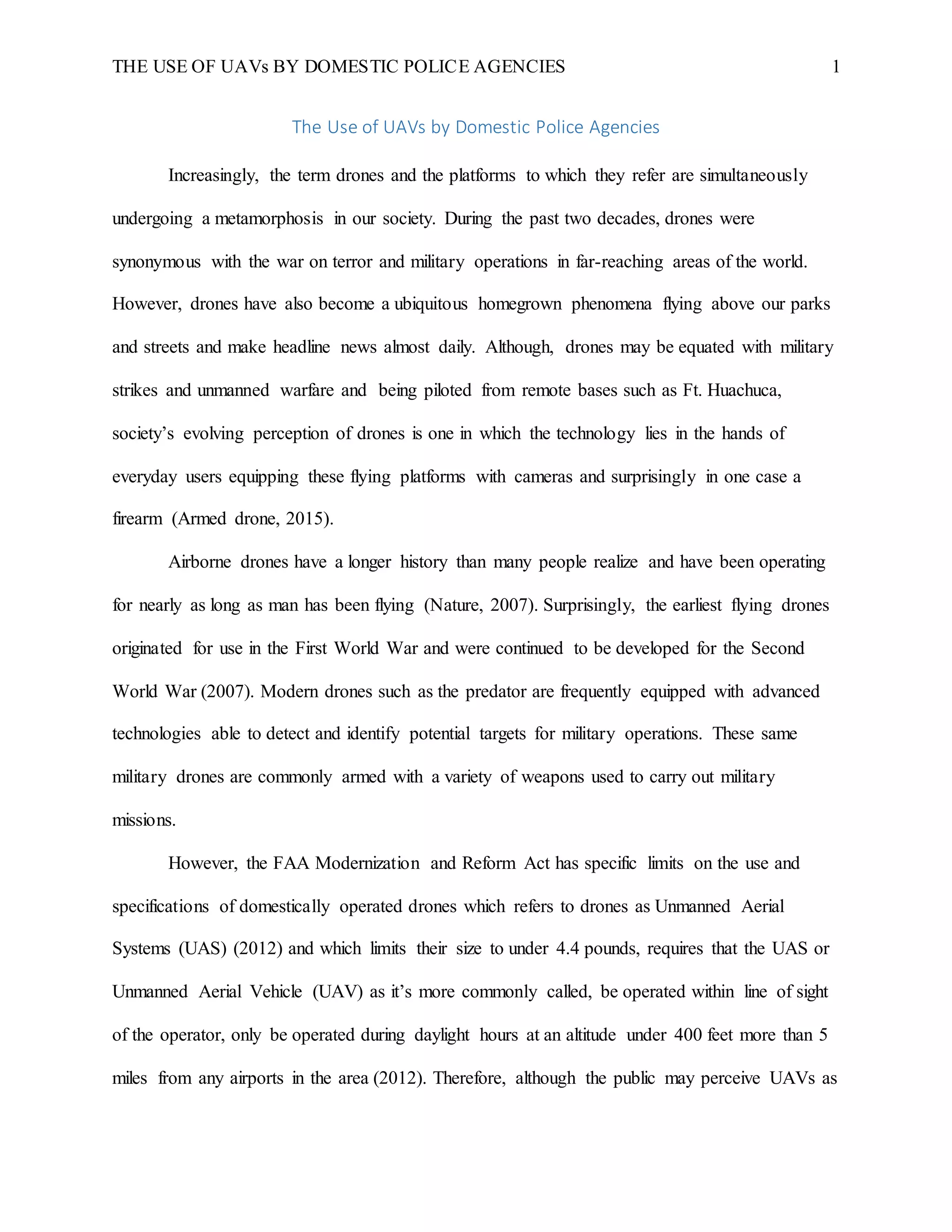 THE USE OF UAVs BY DOMESTIC POLICE AGENCIES 1
The Use of UAVs by Domestic Police Agencies
Increasingly, the term drones and the platforms to which they refer are simultaneously
undergoing a metamorphosis in our society. During the past two decades, drones were
synonymous with the war on terror and military operations in far-reaching areas of the world.
However, drones have also become a ubiquitous homegrown phenomena flying above our parks
and streets and make headline news almost daily. Although, drones may be equated with military
strikes and unmanned warfare and being piloted from remote bases such as Ft. Huachuca,
society’s evolving perception of drones is one in which the technology lies in the hands of
everyday users equipping these flying platforms with cameras and surprisingly in one case a
firearm (Armed drone, 2015).
Airborne drones have a longer history than many people realize and have been operating
for nearly as long as man has been flying (Nature, 2007). Surprisingly, the earliest flying drones
originated for use in the First World War and were continued to be developed for the Second
World War (2007). Modern drones such as the predator are frequently equipped with advanced
technologies able to detect and identify potential targets for military operations. These same
military drones are commonly armed with a variety of weapons used to carry out military
missions.
However, the FAA Modernization and Reform Act has specific limits on the use and
specifications of domestically operated drones which refers to drones as Unmanned Aerial
Systems (UAS) (2012) and which limits their size to under 4.4 pounds, requires that the UAS or
Unmanned Aerial Vehicle (UAV) as it’s more commonly called, be operated within line of sight
of the operator, only be operated during daylight hours at an altitude under 400 feet more than 5
miles from any airports in the area (2012). Therefore, although the public may perceive UAVs as
 