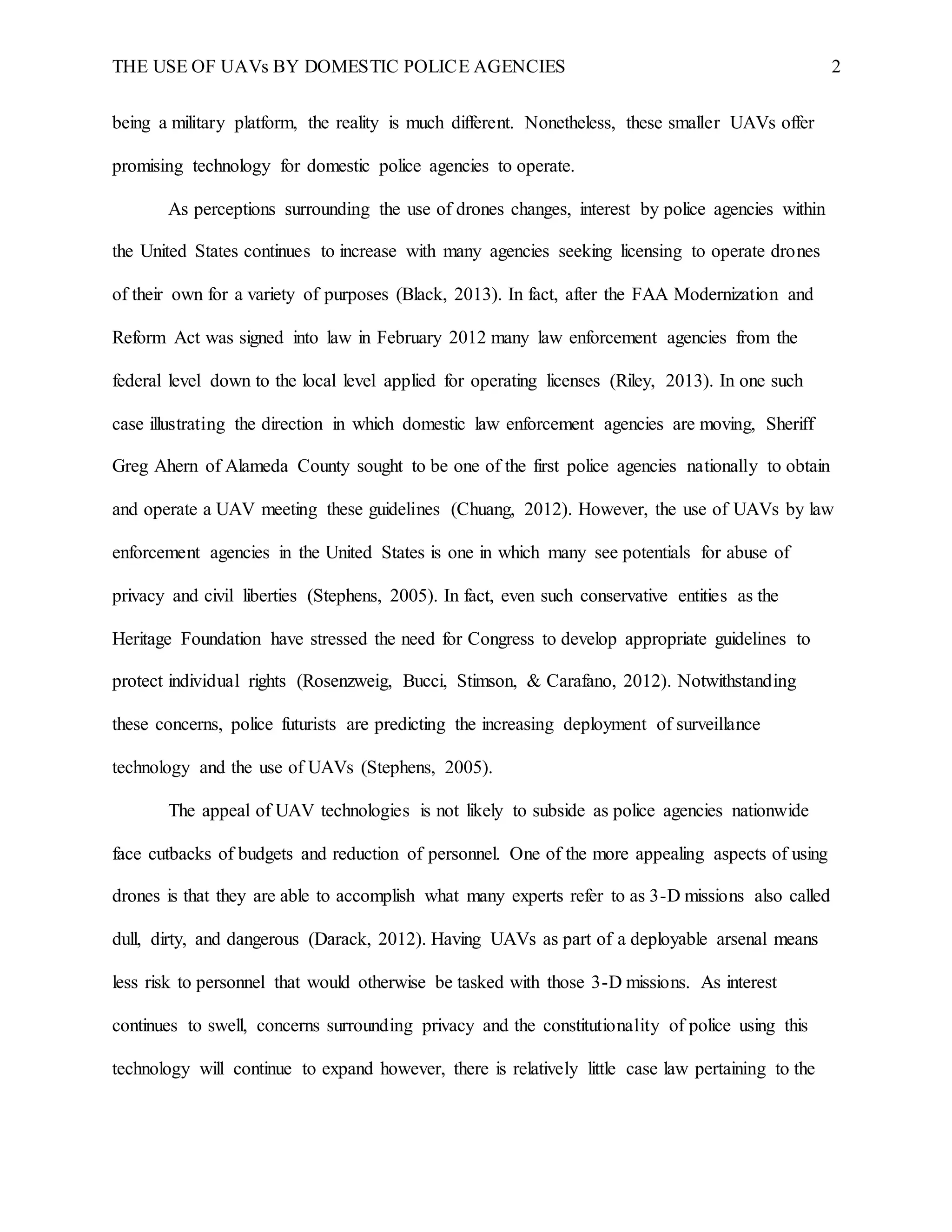 THE USE OF UAVs BY DOMESTIC POLICE AGENCIES 2
being a military platform, the reality is much different. Nonetheless, these smaller UAVs offer
promising technology for domestic police agencies to operate.
As perceptions surrounding the use of drones changes, interest by police agencies within
the United States continues to increase with many agencies seeking licensing to operate drones
of their own for a variety of purposes (Black, 2013). In fact, after the FAA Modernization and
Reform Act was signed into law in February 2012 many law enforcement agencies from the
federal level down to the local level applied for operating licenses (Riley, 2013). In one such
case illustrating the direction in which domestic law enforcement agencies are moving, Sheriff
Greg Ahern of Alameda County sought to be one of the first police agencies nationally to obtain
and operate a UAV meeting these guidelines (Chuang, 2012). However, the use of UAVs by law
enforcement agencies in the United States is one in which many see potentials for abuse of
privacy and civil liberties (Stephens, 2005). In fact, even such conservative entities as the
Heritage Foundation have stressed the need for Congress to develop appropriate guidelines to
protect individual rights (Rosenzweig, Bucci, Stimson, & Carafano, 2012). Notwithstanding
these concerns, police futurists are predicting the increasing deployment of surveillance
technology and the use of UAVs (Stephens, 2005).
The appeal of UAV technologies is not likely to subside as police agencies nationwide
face cutbacks of budgets and reduction of personnel. One of the more appealing aspects of using
drones is that they are able to accomplish what many experts refer to as 3-D missions also called
dull, dirty, and dangerous (Darack, 2012). Having UAVs as part of a deployable arsenal means
less risk to personnel that would otherwise be tasked with those 3-D missions. As interest
continues to swell, concerns surrounding privacy and the constitutionality of police using this
technology will continue to expand however, there is relatively little case law pertaining to the
 