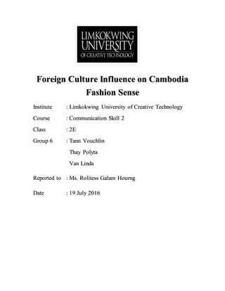 Foreign Culture Influence on Cambodia
Fashion Sense
Institute : Limkokwing University of Creative Technology
Course : Communication Skill 2
Class : 2E
Group 6 : Tann Vouchlin
Thay Polyta
Van Linda
Reported to : Ms. Rolitess Galam Hourng
Date : 19 July 2016
 