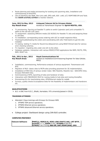 • Route planning and media provisioning for existing and upcoming sites, Installation and
commissioning of AXX/PTN.
• Use of interfaces like MSM, Mini Link craft, SPO craft, AXX craft, LCT, ROMT/RBS EM and Tools
like SOEM/winFIOL/CITRIX to monitor network.
June, 2012 to May, 2013 Linkquest Telecom ltd for Ericsson Global.
Key Result Areas worked as Transmission Engineer for Sprint-NEXTEL, USA.
• T1 provisioning: figuring out feasible T1 paths to switch (operator part) and compatible T1
paths to the cell site (LEC part).
• T1 assignment: assessing different media (OC-N/DS3) for feasible T1 ckts and assigning these
to cell sites.
• T1 installation: corresponding access ordering with LEC to install respective NIUs.
• Tracking/troubleshooting the orders and coordinating with LEC/ Field teams to get the ckts
installed.
• T1 testing: testing T1 media for Round trip delays/errors using REACT/Smart-Jack for varoius
error checking schemes.
• T1 migration: migrating ckts under one LEC to the other.
• Database updation, Interaction with various MSDP/CITRIX applications like NRM, FACTS, FMS,
BAM, REACT etc.
Feb., 2011 to Apr., 2012 Hayat Communications ltd
Key Result Areas worked as Installation/Commissioning Engineer for Idea Cellular,
MPCG
• Installation, commissioning, Performance analysis of various equipment: Transmission and
BTS.
• Migration of MLE- classic sites to MLTN sites providing pavement for 3G implementation.
• Installation of MW links of various vendor make: NEC Pasolink, Pasolink neo - SDH/XPIC links;
Ericsson PDH/SDH links.
• Commissioning of BTS, launching of sites and handover of sites.
• Interaction with FIBCOM/ECI MUX for routing media to hub-sites and routing thereafter.
• Provisioning E1s for new/existing sites; ATM/Ethernet media for nodeB.
• Surveys, quality checks & acceptance tests for the feasibility of implementaion and handovers
etc.
QUALIFICATIONS
• B.E. in ENC from R.E.C., Bhalki, Karnataka. VTU university(passed in 2010).
TRAININGS ATTENDED
• Attended 2 Days trainings with Ericsson for Ericsson NMS
1. IPTNMS TDM service operations.
2. IPTNMS Ethernet service operations
3. IPTNMS Advanced Ethernet service operations.
• College project: Dashboard design using CAN BUS controller.
COMPUTER PROFIENCY
Telecom Software PNMT(j), MSM(6.9), MINI LINK CRAFT(14B), LMT BFTP,
winFIOL(v7.1), SOEM(R14B), IPTNMS(R14B SP1)
CITRIX(7.00.17534), RBS EM, OMT/ROMT(R48), SPO
 