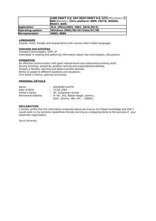 1400 CRAFT 3.0, AXX 9820 CRAFT 6.0, LCT(OMS1600LCT).
BMC(Remedy), Citrix platform: NRM, FACTS, WISOR,
REACT, BAM.
Application M.S. office(2003, 2007, 2010,2013)
Operating system Windows 2000/98/XP/Vista/07/08
Microprocessor 8085, 8086
LANGUAGES
English, Hindi, Punjabi and acquaintance with various other Indian languages
Interests and activities:
Transport technologies, GSM, IP
Interested in reading and gathering information about new technologies, discussions.
STRENGTHS
An effective communicator with good interpersonal and relationship building skills.
Strong technical, analytical, problem solving and organizational abilities.
Possess a flexible, learning and detail oriented attitude.
Ability to adapt to different locations and situations.
Firm belief in Ethics, optimist and theist.
PERSONAL DETAILS
Name : SOURABH GUPTA
Date of Birth : 13.03.1984
Father’s Name : Sh. Sudarshan Kumar
Permanent Address : H. No. 242, Bakshi Nagar, Jammu,
Distt: Jammu, J&K. Pin: - 180001.
DECLARATION:
I hereby certify that the information produced above are true to my fullest knowledge and that I
would work to my extreme capabilities thereby serving as a stepping stone to the success of your
esteemed organization.
Yours sincerely.
 