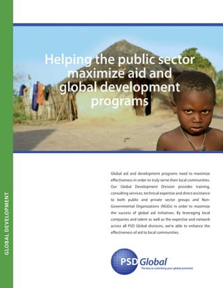 Global aid and development programs need to maximize
effectiveness in order to truly serve their local communities.
Our Global Development Division provides training,
consulting services, technical expertise and direct assistance
to both public and private sector groups and Non-
Governmental Organizations (NGOs) in order to maximize
the success of global aid initiatives. By leveraging local
companies and talent as well as the expertise and network
across all PSD Global divisions, we’re able to enhance the
effectiveness of aid to local communities.
PSDPSDGlobal
™
The key to unlocking your global potential
Helping the public sector
maximize aid and
global development
programs
globalDevelopment
 
