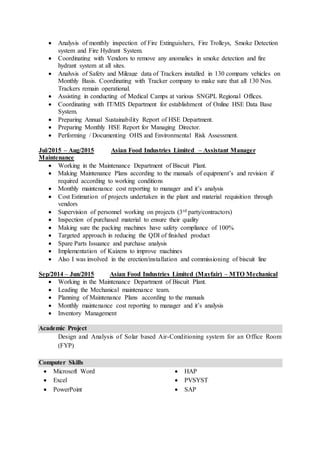  Analysis of monthly inspection of Fire Extinguishers, Fire Trolleys, Smoke Detection
system and Fire Hydrant System.
 Coordinating with Vendors to remove any anomalies in smoke detection and fire
hydrant system at all sites.
 Analysis of Safety and Mileage data of Trackers installed in 130 company vehicles on
Monthly Basis. Coordinating with Tracker company to make sure that all 130 Nos.
Trackers remain operational.
 Assisting in conducting of Medical Camps at various SNGPL Regional Offices.
 Coordinating with IT/MIS Department for establishment of Online HSE Data Base
System.
 Preparing Annual Sustainability Report of HSE Department.
 Preparing Monthly HSE Report for Managing Director.
 Performing / Documenting OHS and Environmental Risk Assessment.
Jul/2015 – Aug/2015 Asian Food Industries Limited – Assistant Manager
Maintenance
 Working in the Maintenance Department of Biscuit Plant.
 Making Maintenance Plans according to the manuals of equipment’s and revision if
required according to working conditions
 Monthly maintenance cost reporting to manager and it’s analysis
 Cost Estimation of projects undertaken in the plant and material requisition through
vendors
 Supervision of personnel working on projects (3rd party/contractors)
 Inspection of purchased material to ensure their quality
 Making sure the packing machines have safety compliance of 100%
 Targeted approach in reducing the QDI of finished product
 Spare Parts Issuance and purchase analysis
 Implementation of Kaizens to improve machines
 Also I was involved in the erection/installation and commissioning of biscuit line
Sep/2014 – Jun/2015 Asian Food Industries Limited (Mayfair) – MTO Mechanical
 Working in the Maintenance Department of Biscuit Plant.
 Leading the Mechanical maintenance team.
 Planning of Maintenance Plans according to the manuals
 Monthly maintenance cost reporting to manager and it’s analysis
 Inventory Management
Academic Project
Design and Analysis of Solar based Air-Conditioning system for an Office Room
(FYP)
Computer Skills
 Microsoft Word
 Excel
 PowerPoint
 HAP
 PVSYST
 SAP
 