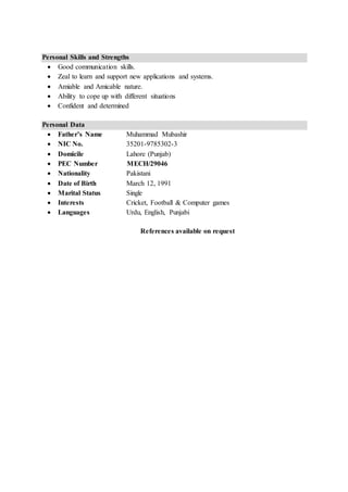 Personal Skills and Strengths
 Good communication skills.
 Zeal to learn and support new applications and systems.
 Amiable and Amicable nature.
 Ability to cope up with different situations
 Confident and determined
Personal Data
 Father’s Name Muhammad Mubashir
 NIC No. 35201-9785302-3
 Domicile Lahore (Punjab)
 PEC Number MECH/29046
 Nationality Pakistani
 Date of Birth March 12, 1991
 Marital Status Single
 Interests Cricket, Football & Computer games
 Languages Urdu, English, Punjabi
References available on request
 