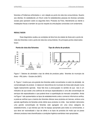 UFPB-PRAC                                                                                                                                                              X Encontro de Extensão




feirantes e Problemas enfrentados e com relação ao ponto de vista dos consumidores. Quanto
aos clientes, foi estabelecido um fórum onde foi estabelecidos pessoas de diversas camadas
sociais para opinarem sobre os seguintes itens: Produtos da Feira, Atendimento ao cliente e
Instalações físicas e também do que diz respeito às articulações concluídas e em andamento.




RESULTADOS

                                        Esse diagnóstico avaliou as condições da feira livre da cidade de Areia sob o ponto de
vista dos feirantes e sob o ponto de vista dos consumidores. Os principais pontos observados
foram:

                      Ponto de vista dos feirantes                                   Tipo de oferta de produto

                      300
                                                                                      % de Feirantes- Areia -PB

                                                                                                                  70
                                                                                                                                          64,55%
                                            239                                                                   60
                      250
                                                                                                                  50
 Total de Feirantes




                      200                                                                                         40
                                                                                                                  30
                      150
                                                                                                                  20
                            Feirantes




                                                                                                                           15,67%

                      100                                                                                         10                                                 6,34%
                                                                                                                                                                                       8,7%
                                                                                                                                                                                                       2,61%
                                                                                                                                                        1,12%
                                                                                                                   0
                       50                                    21
                                                                             8




                                                                                                                                                                                   o
                                                                                                                                                     a




                                                                                                                                                                                                   s
                                                                                                                                     ca




                                                                                                                                                                   o
                                                                                                                       ox




                                                                                                                                                   nd




                                                                                                                                                                                hã




                                                                                                                                                                                                  ro
                                                                                                                                                                hã
                                                                                                                                    an
                                                                                                                       B




                                                                                                                                                                             C




                                                                                                                                                                                              ut
                                                                                                                                                ta

                        0
                                                                                                                                                                C
                                                                                                                                B



                                                                                                                                              ui




                                                                                                                                                                                              O
                                                                                                                                                                           no
                                                                                                                                            Q




                                        In natura         Mat.Não        Prest. de

                                                                                                                                                                       a
                                                                                                                                                                       n
                                                         Alimentício     Serviços                                                                                   Lo
                                                                                                                                         T ip o d e E stab ele cim en to
                                                    Setor de Atividade



Figura 1. Setores de atividade e tipo de oferta de produtos pelos feirantes do município de
Areia – PB (Julho – Outubro de 2007).


A Figura 1 mostra que uma grande dos feirantes estão concentrados no setor de atividade de
comercialização de produto in natura em decorrência do município de Areia está situado numa
região basicamente agrícola. Esse fato leva a preocupação no sentido de que isso é um
indicativo de que existe uma carência de serviços especializados e uma alta concentração de
serviços não especializados o que poderia levar a superlotação do mercado competidor. Ainda
na Figura 1 são apresentados os tipos de estabelecimento onde o comercio informal se verifica,
e pode-se verificar que a maioria dos feirantes oferece seus produtos em bancas, embora uma
parcela significativa de feirantes ainda oferte seus produtos no chão. Isso também demonstra
uma grande concentração de feirantes está agregado em uma única categoria de
estabelecimento, o que denota que não há espaço apropriado para todos os comerciantes, e
que deve ser racionalizado o tipo de oferta e os tipos de produtos de modo que se possa
oferecer produtos mais diversificados e condições higiênico-sanitárias mais apropriadas.
 