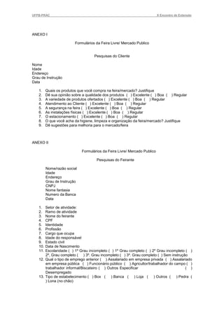 UFPB-PRAC                                                                  X Encontro de Extensão




ANEXO I

                         Formulários da Feira Livre/ Mercado Publico


                                    Pesquisas do Cliente

Nome
Idade
Endereço
Grau de Instrução
Data

   1.    Quais os produtos que você compra na feira/mercado? Justifique
   2.    Dê sua opinião sobre a qualidade dos produtos ( ) Excelente ( ) Boa ( ) Regular
   3.    A variedade de produtos ofertados ( ) Excelente ( ) Boa ( ) Regular
   4.    Atendimento ao Cliente ( ) Excelente ( ) Boa ( ) Regular
   5.    A segurança na feira ( ) Excelente ( ) Boa ( ) Regular
   6.    As instalações físicas ( ) Excelente ( ) Boa ( ) Regular
   7.    O estacionamento ( ) Excelente ( ) Boa ( ) Regular
   8.    O que você acha da higiene, limpeza e organização da feira/mercado? Justifique
   9.    Dê sugestões para melhoria para o mercado/feira



ANEXO II

                             Formulários da Feira Livre/ Mercado Publico

                                     Pesquisas do Feirante

         Nome/razão social
         Idade
         Endereço
         Grau de Instrução
         CNPJ
         Nome fantasia
         Numero da Banca
         Data

   1.  Setor de atividade:
   2.  Ramo de atividade
   3.  Nome do feirante
   4.  CPF
   5.  Identidade
   6.  Profissão
   7.  Cargo que ocupa
   8.  Idade do responsável
   9.  Estado civil
   10. Data de Nascimento
   11. Escolaridade ( ) 1º Grau incompleto ( ) 1º Grau completo ( ) 2º Grau incompleto ( )
       2º, Grau completo ( ) 3º. Grau incompleto ( ) 3º. Grau completo ( ) Sem instrução
   12. Qual o tipo de emprego anterior ( ) Assalariado em empresa privada ( ) Assalariado
       em empresa pública ( ) Funcionário público ( ) Agricultor/trabalhador do campo ( )
       trabalhador informal/Biscateiro ( ) Outros Especificar                          ( )
       Desempregado
   13. Tipo de estabelecimento ( ) Box ( ) Banca ( ) Loja ( ) Outros ( ) Pedra (
       ) Lona (no chão)
 