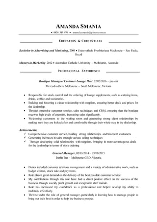 AMANDA SMANIA
 0430 349 970  amanda.smania@yahoo.com.au
EDUCATION & CREDENTIALS
Bachelor in Advertising and Marketing, 2009  Universidade Presbiteriana Mackenzie – Sao Paulo,
Brazil
Masters in Marketing,2012  Australian Catholic University – Melbourne, Australia
PROFESSIONAL EXPERIENCE
Boutique Manager/ Customer Lounge Host, 22/02/2016 – present
Mercedes-Benz Melbourne – South Melbourne, Victoria
 Responsible for stock control and the ordering of lounge supplements, such as catering items,
drinks, coffee and stationeries.
 Building and fostering a closer relationship with suppliers, ensuring better deals and prices for
the dealership.
 Through extensive customer service, sales techniques and CRM, ensuring that the boutique
receives high levels of attention, increasing sales significantly.
 Welcoming customers to the waiting room and generating strong client relationships by
making sure they are looked after and comfortable through their whole stay in the dealership.
Achievements:
 Comprehensive customer service, building strong relationships and trust with customers
 Generating increases in sales through various selling techniques
 Through developing solid relationships with suppliers, bringing in more advantageous deals
for the dealership in terms of stock ordering
General Manager, 02/03/2014 – 25/08/2015
Berlin Bar – Melbourne CBD, Victoria
 Duties included customer relations management and a variety of administrative work, such as
budget control, stock take and payments.
 Role placed great demand on the delivery of the best possible customer service.
 My contributions through this role have had a direct positive effect on the success of the
business through weekly profit growth and exceptional staff morale.
 Role has increased my confidence as a professional and helped develop my ability to
multitask effectively.
 Thrived under the role of general manager, particularly in learning how to manage people to
bring out their best in order to help the business prosper.
 