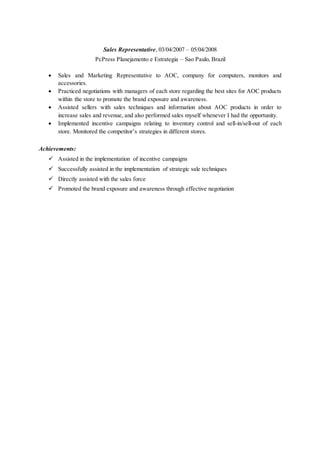 Sales Representative, 03/04/2007 – 05/04/2008
PcPress Planejamento e Estrategia – Sao Paulo, Brazil
 Sales and Marketing Representative to AOC, company for computers, monitors and
accessories.
 Practiced negotiations with managers of each store regarding the best sites for AOC products
within the store to promote the brand exposure and awareness.
 Assisted sellers with sales techniques and information about AOC products in order to
increase sales and revenue, and also performed sales myself whenever I had the opportunity.
 Implemented incentive campaigns relating to inventory control and sell-in/sell-out of each
store. Monitored the competitor’s strategies in different stores.
Achievements:
 Assisted in the implementation of incentive campaigns
 Successfully assisted in the implementation of strategic sale techniques
 Directly assisted with the sales force
 Promoted the brand exposure and awareness through effective negotiation
 