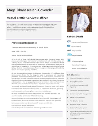 Page 1 of 4
Mags Dhanaseelan Govender
Vessel Traffic Services Officer
My objective is tofurther my career in the maritime and portindustry
where I coulddemonstratemy knowledge andskills that wouldbe
beneficial to any company’sperformance.
Professional Experience
Transnet National Port Authority of South Africa
June 1999 – Jan 2013
Senior Vessel Traffic Officer
My In the role of Vessel Traffic Service Operator I was a key member of a team which
provides a monitoring and information of service to vessels with in in the national port
authority. My task was to deliver Vessel Traffic Services (VTS) to ensure the safe, efficient
and compliant movement of vessels and the protection of the environment in the ports of
South Africa. My role gave me the responsibility of delegating as required by the Regional
Harbour Master to ensure the safe andefficient management of shipping as detailedinthe
relevant manuals and operating procedures.
My role & responsibilities involved the delivery of the prescribed VTS and Coastal Radio
Communications Service for the designated areas in accordance with regulations,
procedures, instructions and delegations. Delivery of communications, coordination and
alerting service, including inresponse to marine incidents, relatedemergencies andnatural
disasters for the designatedareas in accordance with regulations, procedures, instructions
and delegations. I had to apply port procedures to vessels in order to effectively and
efficiently schedule ship movements and also implement safe vessel movements.
To monitor & facilitate efficient & safe traffic movement throughthe Vessel Traffic System
in accordance with the marine traffic regulating act inprevention of collisions, grounding,
maritime casualties andensuring there is no environmental damage.
My duties include effective planning & allocationof tugs, pilots and helicopters, the
accurate recoding & retrieval of ETA’s, berth planning.
Constant liaisonwithterminal companies, w.r.t: berth, bollards & scheduling and NSRI
to inform SAMSA of all issues relatedtosafetyof vessels & effects onport operations
Continuously monitor radar & radioto identify vessels, assimilate data
Issue clearances, delayor reject vessels
Evaluate the vessels tracks with inthe VTS zone against desirednorms
Contact Details
magsgovender@yahoo.com
+27 82 619 6030
Mags Govender
Mags. Govender
187 Kingsway Road,
WarnerBeach, Kingsburg
Durban. South Africa.4126
Skills & Experience:
 IntegratedManagement Systems
 Shipping Management
 Vessel Records Management &
Reporting
 Operation of Marine Technology
 Environmental Safety Management
 Marine Traffic Regulation
 Port & Harbor Control
 Sea Rescue & Port Operation
 Electronic NavigationSystems
 Monitor & Facilitate the efficient and
safe vessel traffic movement within
the port authority
 First Aid& Fire Fighting
 
